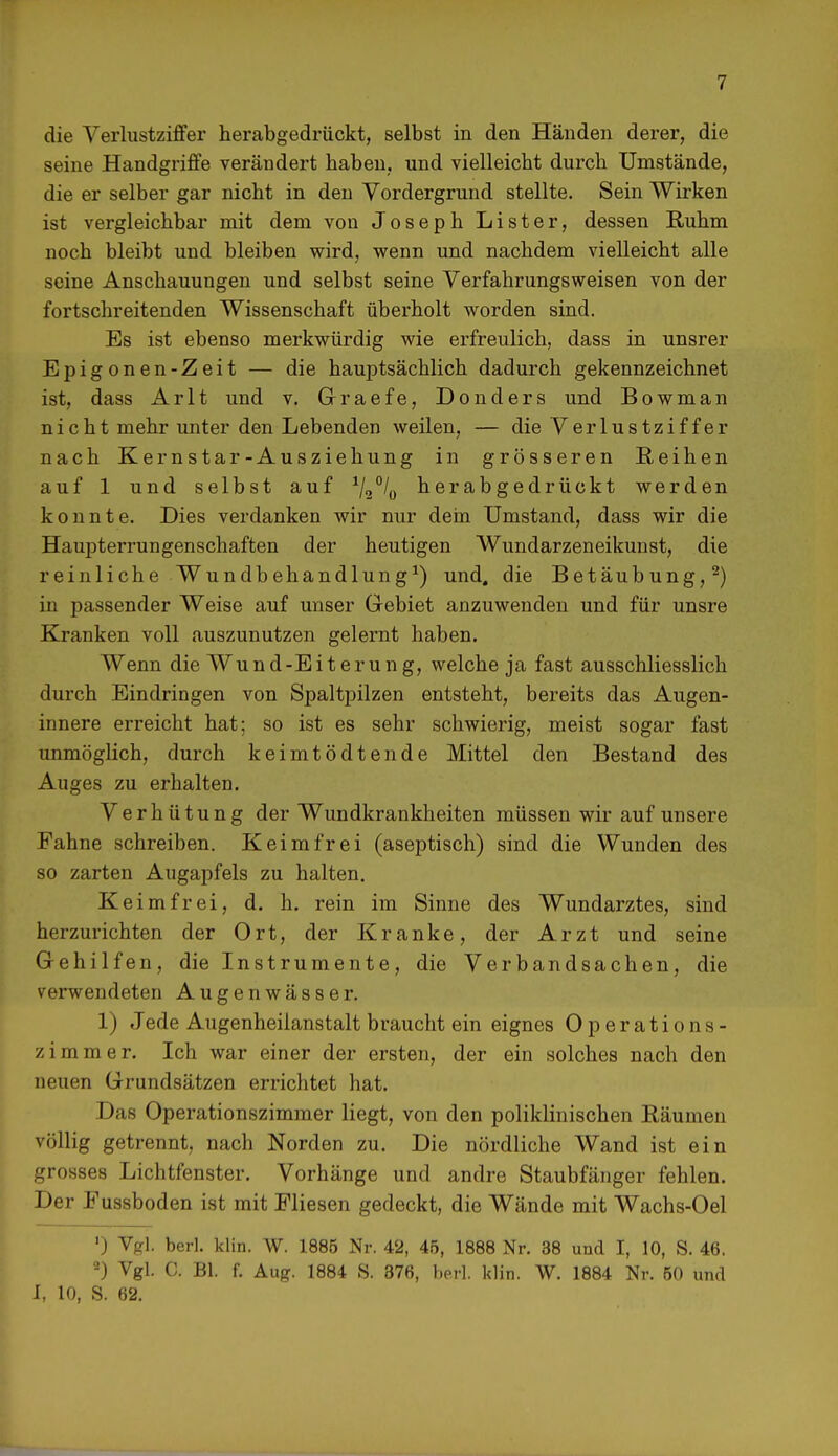 die Verlustziffer herabgedrückt, selbst in den Händen derer, die seine Handgriffe verändert haben, und vielleicht durch Umstände, die er selber gar nicht in den Vordergrund stellte. Sein Wirken ist vergleichbar mit dem von Joseph Lister, dessen Ruhm noch bleibt und bleiben wird, wenn und nachdem vielleicht alle seine Anschauungen und selbst seine Verfahrungsweisen von der fortschreitenden Wissenschaft überholt worden sind. Es ist ebenso merkwürdig wie erfreulich, dass in unsrer Epigonen-Zeit — die hauptsächlich dadurch gekennzeichnet ist, dass Arlt und v. Graefe, Donders und Bowman nicht mehr unter den Lebenden weilen, — die Verlustziffer nach Kernstar-Ausziehung in grösseren Reihen auf 1 und selbst auf 1/2°/0 herabgedrückt werden konnte. Dies verdanken wir nur dein Umstand, dass wir die Haupterrungenschaften der heutigen Wundarzeneikunst, die reinliche Wundbehandlung1) und, die Betäubung,2) in passender Weise auf unser Gebiet anzuwenden und für unsre Kranken voll auszunutzen gelernt haben. Wenn die Wund-Eiterung, welche ja fast ausschliesslich durch Eindringen von Spaltpilzen entsteht, bereits das Augen- innere erreicht hat; so ist es sehr schwierig, meist sogar fast unmöglich, durch keimtödtende Mittel den Bestand des Auges zu erhalten. Verhütung der Wundkrankheiten müssen wir auf unsere Fahne schreiben. Keimfrei (aseptisch) sind die Wunden des so zarten Augapfels zu halten. Keimfrei, d. h. rein im Sinne des Wundarztes, sind herzurichten der Ort, der Kranke, der Arzt und seine Gehilfen, die Instrumente, die Verbandsachen, die verwendeten Augenwässer. 1) Jede Augenheilanstalt braucht ein eignes Operations- zimmer. Ich war einer der ersten, der ein solches nach den neuen Grundsätzen errichtet hat. Das Operationszimmer liegt, von den poliklinischen Räumen völlig getrennt, nach Norden zu. Die nördliche Wand ist ein grosses Lichtfenster. Vorhänge und andre Staubfänger fehlen. Der Fussboden ist mit Fliesen gedeckt, die Wände mit Wachs-Oel ') Vgl. berl. klin. W. 1885 Nr. 42, 45, 1888 Nr. 38 und I, 10, S. 46. 2) Vgl. C. Bl. f. Aug. 1884 S. 376, berl. klin. W. 1884 Nr. 50 und i, 10, S. 62.