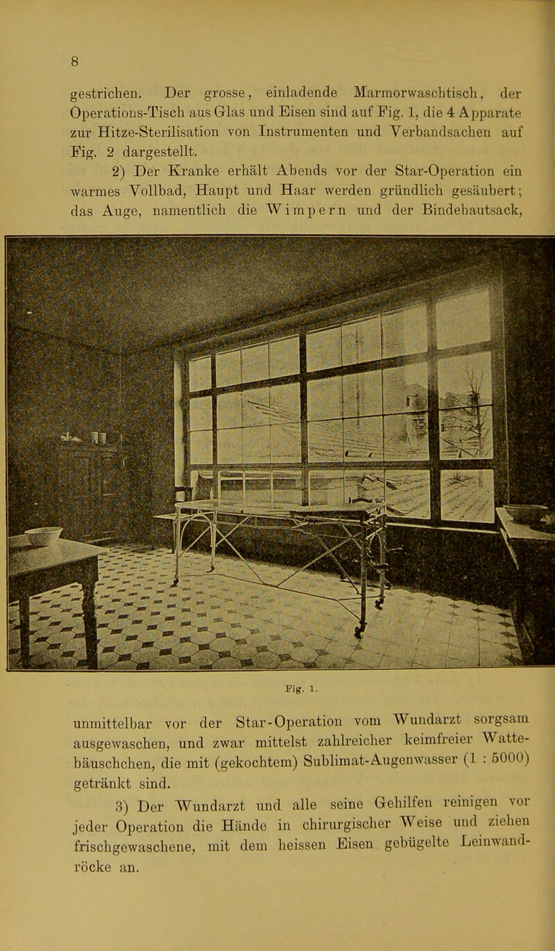 gestrichen. Der grosse, einladende Marmorwaschtisch, der Operations-Tisch aus Glas und Eisen sind auf Fig. 1, die 4 Apparate zur Hitze-Sterilisation von Instrumenten und Verbandsachen auf Fig. 2 dargestellt. 2) Der Kranke erhält Abends vor der Star-Operation ein warmes Vollbad, Haupt und Haar werden gründlich gesäubert; das Auge, namentlich die Wimpern und der Bindebautsack, Fig. i. unmittelbar vor der Star-Operation vom Wundarzt sorgsam ausgewaschen, und zwar mittelst zahlreicher keimfreier Watte- bäuschchen, die mit (gekochtem) Sublimat-Augenwasser (1 : 5000) getränkt sind. 3) Der Wundarzt und alle seine Gehilfen reinigen vor jeder Operation die Hände in chirurgischer Weise und ziehen frischgewaschene, mit dem heissen Eisen gebügelte Leinwand- röcke an.