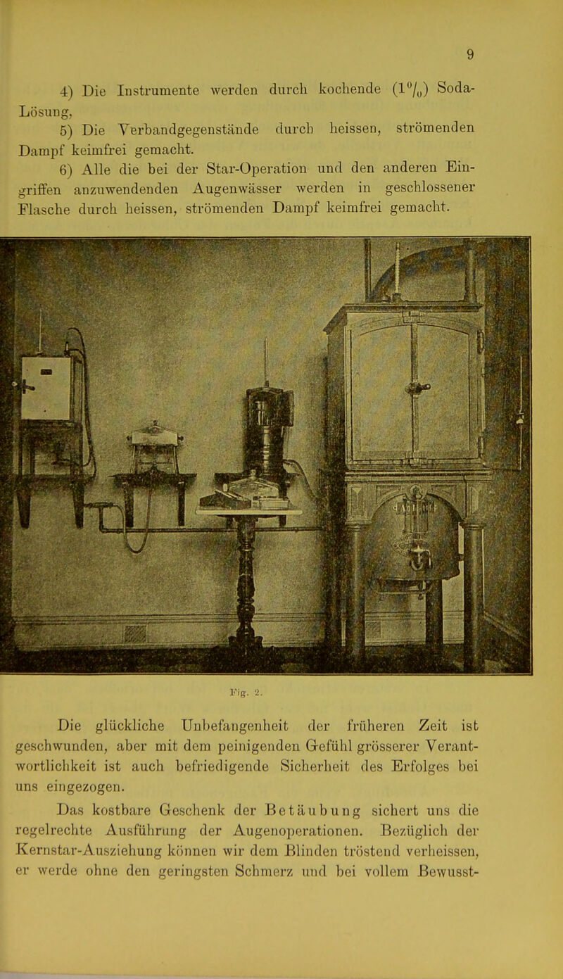 4) Die Instrumente werden durch kochende (1%) Soda- Lösung, 5) Die Yerbandgegenstände durch heissen, strömenden Dampf keimfrei gemacht. 6) Alle die bei der Star-Operation und den anderen Ein- griffen anzuwendenden Augenwässer werden in geschlossener Flasche durch heissen, strömenden Dampf keimfrei gemacht. Flg. 2. Die glückliche Unbefangenheit der früheren Zeit ist geschwunden, aber mit dem peinigenden Gefühl grösserer Verant- wortlichkeit ist auch befriedigende Sicherheit des Erfolges bei uns eingezogen. Das kostbare Geschenk der Betäubung sichert uns die regelrechte Ausführung der Augenoperationen. Bezüglich der Kernstar-Ausziehung können wir dem Blinden tröstend verheissen, er werde ohne den geringsten Schmerz und bei vollem ßewusst-