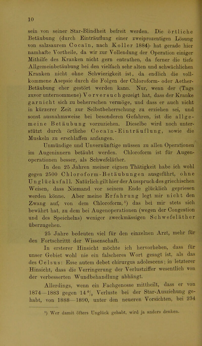 sein von seiner Star-Blindheit befreit werden. Die örtliche Betäubung (durch Einträuflung einer zweiprozentigen Lösung von salzsaurem Cocain, nach Koller 1884)- hat gerade hier namhafte Vortheile, da wir zur Vollendung der Operation einiger Mithilfe des Kranken nicht gern entrathen, da ferner die tiefe Allgemeinbetäubung bei den vielfach sehr alten und schwächlichen Kranken nicht ohne Schwierigkeit ist, da endlich die voll- kommene Asepsie durch die Folgen der Chloroform- oder Aether- Betäubung eher gestört werden kann. Nur, wenn der (Tags zuvor unternommene) Vorversuch gezeigt hat, dass der Kranke garnicht sich zu beherrschen vermöge, und dass er auch nicht in kürzerer Zeit zur Selbstbeherrschung zu erziehen sei, und sonst ausnahmsweise bei besonderen Gefahren, ist die allge- meine Betäubung vorzuziehen. Dieselbe wird noch unter- stützt durch örtliche Cocain-Einträuflung, sowie die Muskeln zu erschlaffen anfangen. Unmündige und Unvernünftige müssen zu allen Operationen im Augeninnern betäubt werden. Chloroform ist für Augen- operationen besser, als Schwefeläther. In den 25 Jahren meiner eignen Thätigkeit habe ich wohl gegen 2500 Chloroform-Betäubungen ausgeführt, ohne Unglücksfall. Natürlich gilt hier der Ausspruch des griechischen Weisen, dass Niemand vor seinem Ende glücklich gepriesen werden könne. Aber meine Erfahrung legt mir nicht den Zwang auf, von dem Chloroform,*) das bei mir stets sich bewährt hat, zu dem bei Augenoperationen (wegen der Congestion und des Speicheins) weniger zweckmässigen Schwefeläther überzugehen. 25 Jahre bedeuten viel für den einzelnen Arzt, mehr für den Fortscbrittt der Wissenschaft. In ersterer Hinsicht möchte ich hervorheben, dass für unser Gebiet wohl nie ein falscheres Wort gesagt ist, als das des Celsus: Esse autem debet chirurgus adolescens; in letzterer Hinsicht, dass die Verringerung der Verlustziffer wesentlich von der verbesserten Wundbehandlung abhängt. Allerdings, wenn ein Fachgenosse mittheilt, dass er von 1874—1883 gegen 14% Verluste bei der Star-Ausziehung ge- habt, von 1888—1890, unter den neueren Vorsichten, bei 234 ') Wer damit öfters Unglück gehabt, wird ja anders denken.