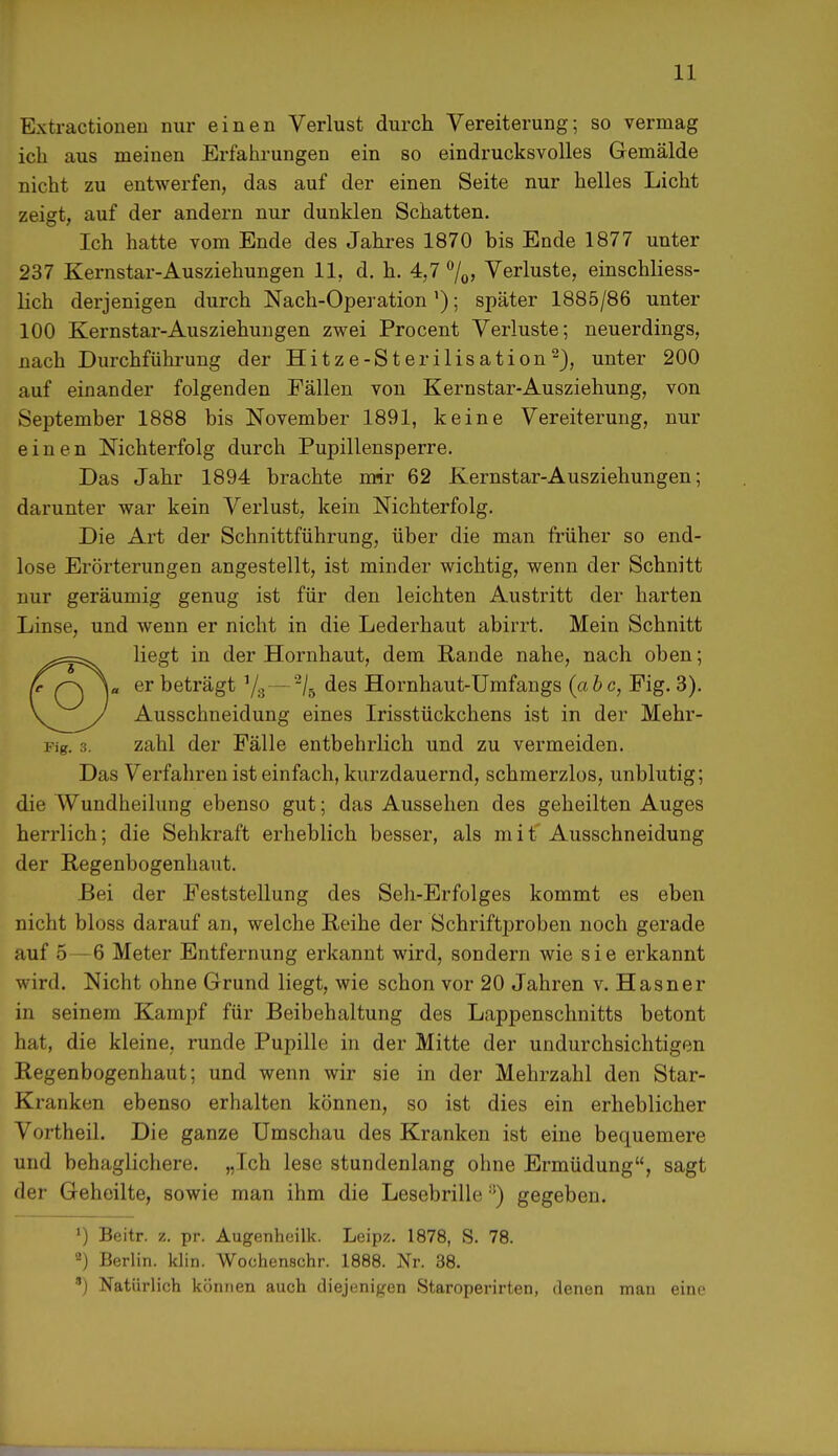 Extractioueu nur einen Verlust durch Vereiterung; so vermag ich aus meinen Erfahrungen ein so eindrucksvolles Gemälde nicht zu entwerfen, das auf der einen Seite nur helles Licht zeigt, auf der andern nur dunklen Schatten. Ich hatte vom Ende des Jahres 1870 bis Ende 1877 unter 237 Kernstar-Ausziehungen 11, d. h. 4,7 °/0> Verluste, einschliess- lich derjenigen durch Nach-Operation'); später 1885/86 unter 100 Kernstar-Ausziehungen zwei Procent Verluste; neuerdings, nach Durchführung der Hitze-Sterilisation2), unter 200 auf einander folgenden Fällen von Kernstar-Ausziehung, von September 1888 bis November 1891, keine Vereiterung, nur einen Nichterfolg durch Pupillensperre. Das Jahr 1894 brachte mir 62 Kernstar-Ausziehungen; darunter war kein Verlust, kein Nichterfolg. Die Art der Schnittführung, über die man früher so end- lose Erörterungen angestellt, ist minder wichtig, wenn der Schnitt nur geräumig genug ist für den leichten Austritt der harten Linse, und wenn er nicht in die Lederhaut abirrt. Mein Schnitt liegt in der Hornhaut, dem Rande nahe, nach oben; er beträgt 1/3—2/5 des Hornhaut-Umfangs (abc, Fig. 3). Ausschneidung eines Irisstückchens ist in der Mehr- Fig. 3. zahl der Fälle entbehrlich und zu vermeiden. Das Verfahren ist einfach, kurzdauernd, schmerzlos, unblutig; die Wundheilung ebenso gut; das Aussehen des geheilten Auges herrlich; die Sehkraft erheblich besser, als mit Ausschneidung der Regenbogenhaut. Bei der Feststellung des Seh-Erfolges kommt es eben nicht bloss darauf an, welche Reihe der Schriftproben noch gerade auf 5—6 Meter Entfernung erkannt wird, sondern wie sie erkannt wird. Nicht ohne Grund liegt, wie schon vor 20 Jahren v. Hasner in seinem Kampf für Beibehaltung des Lappenschnitts betont hat, die kleine, runde Pupille in der Mitte der undurchsichtigen Regenbogenhaut; und wenn wir sie in der Mehrzahl den Star- Kranken ebenso erhalten können, so ist dies ein erheblicher Vortheil. Die ganze Umschau des Kranken ist eine bequemere und behaglichere. „Ich lese stundenlang ohne Ermüdung, sagt der Geheilte, sowie man ihm die Lesebrille:!) gegeben. ») Beitr. z. pr. Augenheilk. Leipz. 1878, S. 78. 2) Berlin, klin. Wochenschr. 1888. Nr. 38. *) Natürlich können auch diejenigen Staroperirten, denen man eine