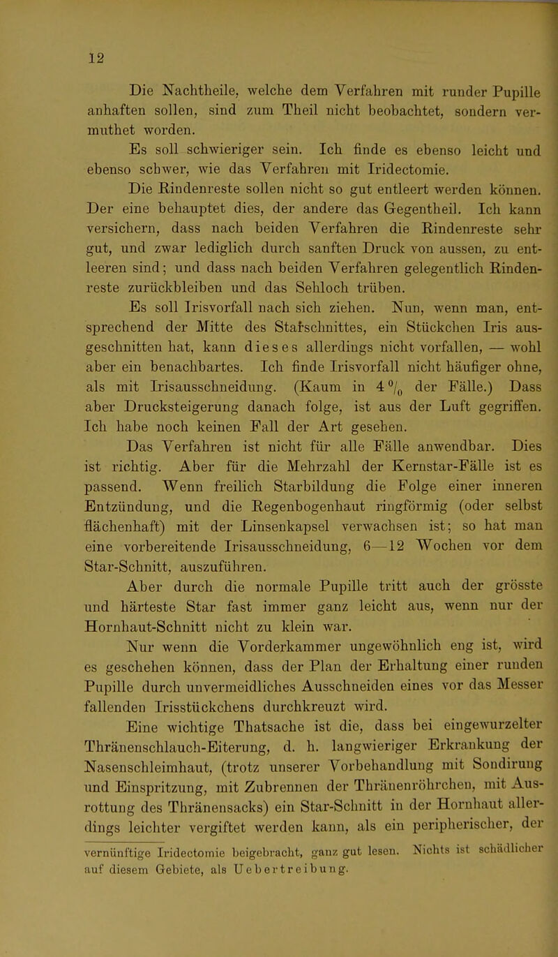 Die Nachtheile, welche dem Verfahren mit runder Pupille anhaften sollen, sind zum Theil nicht beobachtet, sondern ver- muthet worden. Es soll schwieriger sein. Ich finde es ebenso leicht und ebenso schwer, wie das Verfahren mit Iridectomie. Die Bindenreste sollen nicht so gut entleert werden können. Der eine behauptet dies, der andere das Gegentheil. Ich kann versichern, dass nach beiden Verfahren die Rindenreste sehr gut, und zwar lediglich durch sanften Druck von aussen, zu ent- leeren sind; und dass nach beiden Verfahren gelegentlich Rinden- reste zurückbleiben und das Sehloch trüben. Es soll Irisvorfall nach sich ziehen. Nun, wenn man, ent- sprechend der Mitte des Starschnittes, ein Stückchen Iris aus- geschnitten hat, kann dieses allerdings nicht vorfallen, — wohl aber ein benachbartes. Ich finde Irisvorfall nicht häufiger ohne, als mit Irisausschneidung. (Kaum in 4 °/0 der Fälle.) Dass aber Drucksteigerung danach folge, ist aus der Luft gegriffen. Ich habe noch keinen Fall der Art gesehen. Das Verfahren ist nicht für alle Fälle anwendbar. Dies ist richtig. Aber für die Mehrzahl der Kernstar-Fälle ist es passend. Wenn freilich Starbildung die Folge einer inneren Entzündung, und die Regenbogenhaut ringförmig (oder selbst flächenhaft) mit der Linsenkapsel verwachsen ist; so hat man eine vorbereitende Irisausschneidung, 6—12 Wochen vor dem Star-Schnitt, auszuführen. Aber durch die normale Pupille tritt auch der grösste und härteste Star fast immer ganz leicht aus, wenn nur der Hornhaut-Schnitt nicht zu klein war. Nur wenn die Vorderkammer ungewöhnlich eng ist, wird es geschehen können, dass der Plan der Erhaltung einer runden Pupille durch unvermeidliches Ausschneiden eines vor das Messer fallenden Irisstückchens durchkreuzt wird. Eine wichtige Thatsache ist die, dass bei eingewurzelter Thränenschlauch-Eiterung, d. h. langwieriger Erkrankung der Nasenschleimhaut, (trotz unserer Vorbehandlung mit Sondirung und Einspritzung, mit Zubrennen der Thränenröhrchcn. mit Aus- rottung des Thränensacks) ein Star-Schnitt in der Hornhaut aller- dings leichter vergiftet werden kann, als ein peripherischer, der vernünftige Iridectomie beigebracht, ganz gut lesen. Nichts ist schädlicher auf diesem Gebiete, als Uebertreibung.