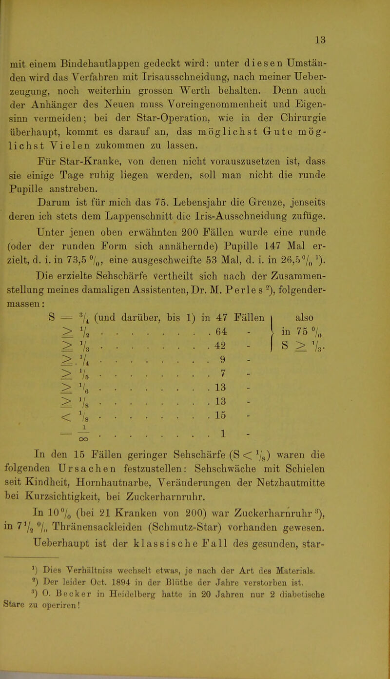 mit einem Bindehautlappen gedeckt wird: unter diesen Umstän- den wird das Verfahren mit Irisausschneidung, nach meiner Ueber- zeugung, noch weiterhin grossen Werth behalten. Denn auch der Anhänger des Neuen muss Voreingenommenheit und Eigen- sinn yermeiden; bei der Star-Operation, wie in der Chirurgie überhaupt, kommt es darauf an, das möglichst Gute mög- lichst Vielen zukommen zu lassen. Für Star-Kranke, von denen nicht vorauszusetzen ist, dass sie einige Tage ruhig liegen werden, soll man nicht die runde Pupille anstreben. Darum ist für mich das 75. Lebensjahr die Grenze, jenseits deren ich stets dem Lappenschnitt die Iris-Ausschneidung zufüge. Unter jenen oben erwähnten 200 Fällen wurde eine runde (oder der runden Form sich annähernde) Pupille 147 Mal er- zielt, d. i. in 73,5 °/0, eine ausgeschweifte 53 Mal, d. i. in 26,5 °/0 J). Die erzielte Sehschärfe Vertheilt sich nach der Zusammen- stellung meines damaligen Assistenten, Dr. M. Perle s 2), folgender- massen: S = 3/4 (und darüber, bis 1) in 47 Fällen j also ^ 7a 64 - \ in 75 % ^ Vi 42 - I S ^ % W:% ........ 9 - ^7. 7 ^ \ 13 - £ 7s 13 - < 7'8 15 - In den 15 Fällen geringer Sehschärfe (S < 78) waren die folgenden Ursachen festzustellen: Sehschwäche mit Schielen seit Kindheit, Hornhautnarbe, Veränderungen der Netzhautmitte bei Kurzsichtigkeit, bei Zuckerharnruhr. In 10°/,, (bei 21 Kranken von 200) war Zuckerharnruhr3), in 7,/2°/n Thränensackleiden (Schmutz-Star) vorhanden gewesen. Ueberhaupt ist der klassische Fall des gesunden, star- J) Dies Verhältniss wechselt etwas, je nach der Art des Materials. 9) Der leider Oct. 1894 in der Blüthe der Jahre verstorben ist. *) O. Becker in Heidelberg hatte in 20 Jahren nur 2 diabetische Stare zu operiren!