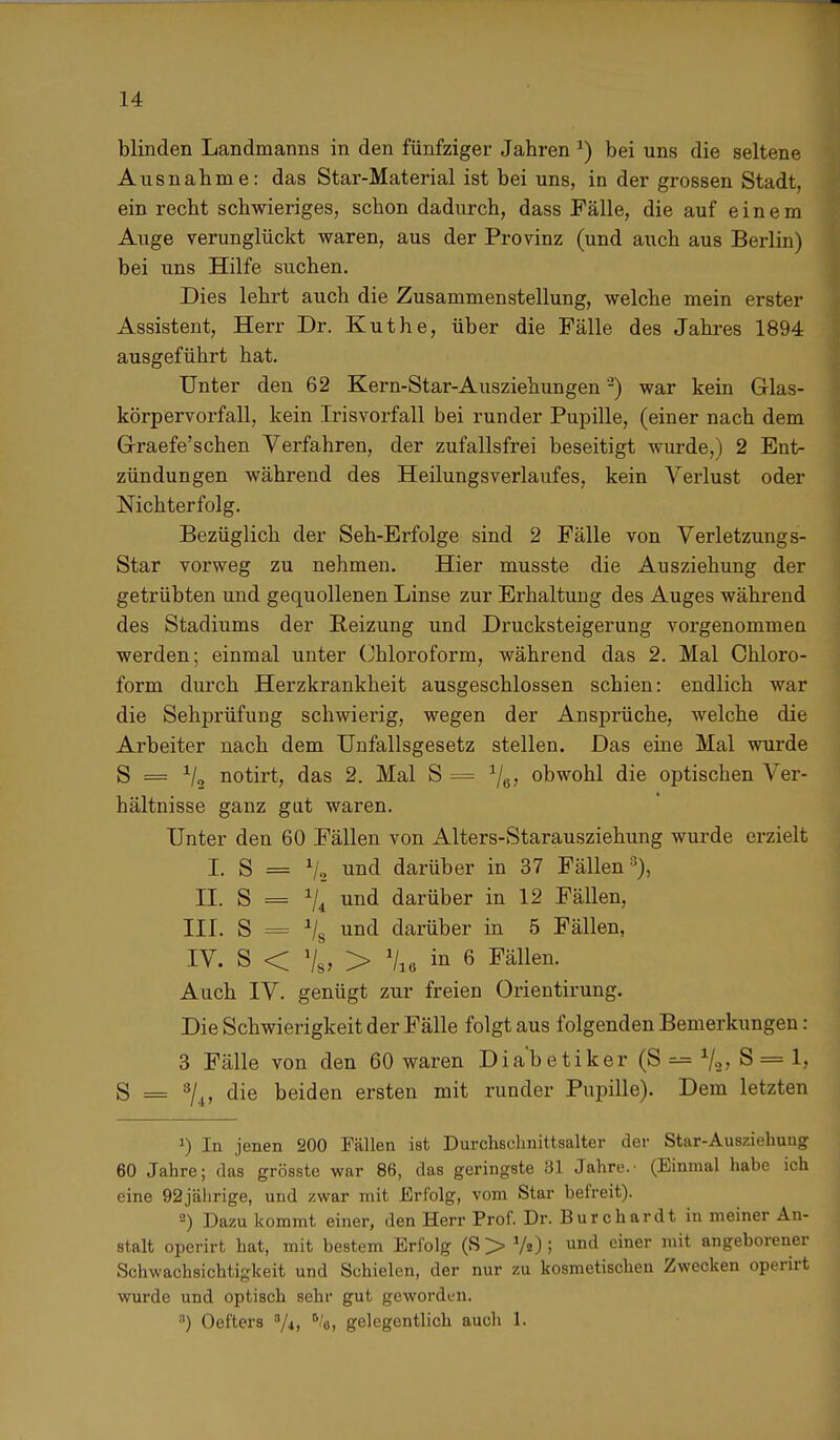 blinden Landmanns in den fünfziger Jahren *) bei uns die seltene Ausnahme: das Star-Material ist bei uns, in der grossen Stadt, ein recht schwieriges, schon dadurch, dass Fälle, die auf einem Auge verunglückt waren, aus der Provinz (und auch aus Berlin) bei uns Hilfe suchen. Dies lehrt auch die Zusammenstellung, welche mein erster Assistent, Herr Dr. Küthe, über die Fälle des Jahres 1894 ausgeführt hat. Unter den 62 Kern-Star-Ausziehungen2) war kein Glas- körpervorfall, kein Irisvorfall bei runder Pupille, (einer nach dem Graefe'schen Verfahren, der zufallsfrei beseitigt wurde,) 2 Ent- zündungen während des Heilungsverlaufes, kein Verlust oder Nichterfolg. Bezüglich der Seh-Erfolge sind 2 Fälle von Verletzungs- Star vorweg zu nehmen. Hier musste die Ausziehung der getrübten und gequollenen Linse zur Erhaltung des Auges während des Stadiums der Beizung und Drucksteigerung vorgenommen werden; einmal unter Chloroform, während das 2. Mal Chloro- form durch Herzkrankheit ausgeschlossen schien: endlich war die Sehprüfung schwierig, wegen der Ansprüche, welche die Arbeiter nach dem Unfallsgesetz stellen. Das eine Mal wurde S = x/2 notirt, das 2. Mal S = obwohl die optischen Ver- hältnisse ganz gut waren. Unter den 60 Fällen von Alters-Starausziehung wurde erzielt I. S = % und darüber in 37 Fällen''), II. S = 74 und darüber in 12 Fällen, III. S = 1IS und darüber in 5 Fällen, IV. S < V8, > \ü in 6 Fällen. Auch IV. genügt zur freien Orientirung. Die Schwierigkeit der Fälle folgt aus folgenden Bemerkungen: 3 Fälle von den 60 waren Diabetiker (S — S'= 1, S = 3/4, die beiden ersten mit runder Pupille). Dem letzten J) In jenen 200 Fällen ist Durchschnittsalter der Star-Ausziehuug 60 Jahre; das grösste war 86, das geringste 31 Jahre.' (Einmal habe ich eine 92jährige, und zwar mit Erfolg, vom Star befreit). 2) Dazu kommt einer, den Herr Prof. Dr. Burehardt in meiner An- stalt operirt hat, mit bestem Erfolg (S > V«) ! nd einer mit angeborener Schwachsichtigkeit und Schielen, der nur zu kosmetischen Zwecken operirt wurde und optisch sehr gut geworden. •') Oefters 3/i, 5/o, gelegentlich auch 1.