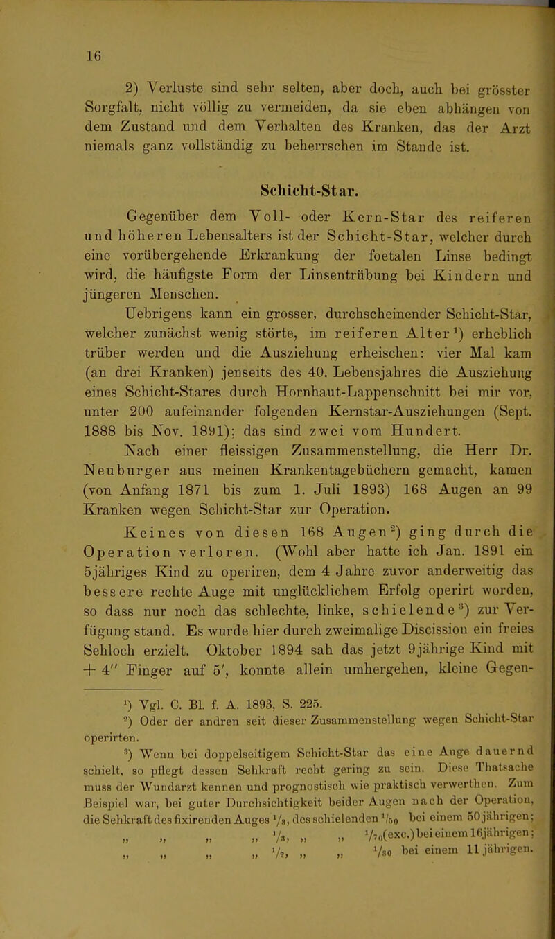 2) Verluste sind sehr selten, aber doch, auch bei grösster Sorgfalt, nicht völlig zu vermeiden, da sie eben abhängen von dem Zustand und dem Verhalten des Kranken, das der Arzt niemals ganz vollständig zu beherrschen im Stande ist. Schicht-Star. Gegenüber dem Voll- oder Kern-Star des reiferen und höheren Lebensalters ist der Schicht-Star, welcher durch eine vorübergehende Erkrankung der foetalen Linse bedingt wird, die häufigste Form der Linsentrübung bei Kindern und jüngeren Menschen. Uebrigens kann ein grosser, durchscheinender Schicht-Star, welcher zunächst wenig störte, im reiferen Alter1) erheblich trüber werden und die Ausziehung erheischen: vier Mal kam (an drei Kranken) jenseits des 40. Lebensjahres die Ausziehung eines Schicht-Stares durch Hornhaut-Lappenschnitt bei mir vor, unter 200 aufeinander folgenden Kernstar-Ausziehungen (Sept. 1888 bis Nov. 1891); das sind zwei vom Hundert. Nach einer fleissigen Zusammenstellung, die Herr Dr. Neuburger aus meinen Krankentagebüchern gemacht, kamen (von Anfang 1871 bis zum 1. Juli 1893) 168 Augen an 99 Kranken wegen Schicht-Star zur Operation. Keines von diesen 168 Augen2) ging durch die Operation verloren. (Wohl aber hatte ich Jan. 1891 ein öjähriges Kind zu operiren, dem 4 Jahre zuvor anderweitig das bessere rechte Auge mit unglücklichem Erfolg operirt worden, so dass nur noch das schlechte, linke, s c h i e 1 e n d e :5) zur Ver- fügung stand. Es wurde hier durch zweimalige Discission ein freies Sehloch erzielt. Oktober 1894 sah das jetzt 9 jährige Kind mit + 4 Einger auf 5', konnte allein umhergehen, kleine Gegen- ') Vgl. C. Bl. f. A. 1893, S. 225. 2) Oder der andren seit dieser Zusammenstellung wegen Schicht-Star operirten. •1) Wenn bei doppelseitigem Schicht-Star das eine Auge dauernd schielt, so pflegt dessen Sehkraft recht gering zu sein. Diese Thatsache mu8s der Wundarzt kennen und prognostisch wie praktisch verwerthen. Zum Beispiel war, bei guter Durchsichtigkeit beider Augen nach der Operation, die Sehkraft des fixireuden Auges tye, des schielenden lk0 bei einem 50jährigen; „ Vi, „ YToCexcObeieiuemlßjährigen;1 „ V„ „ „ V«o bei einem 11 jährigen.