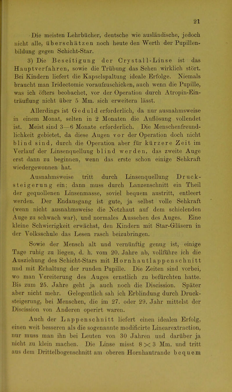 Die meisten Lehrbücher, deutsche wie ausländische, jedoch nicht alle, überschätzen noch heute den Werth der Pupillen- bildung gegen Schicht-Star. 3) Die Beseitigung der Crystal 1-Linse ist das Hauptverfahren, sowie die Trübung das Sehen wirklich stört. Bei Kindern liefert die Kapselspaltung ideale Erfolge. Niemals braucht man Iridectomie voraufzuschicken, auch wenn die Pupille, was ich öfters beobachet, vor der Operation durch Atropin-Ein- träuflung nicht über 5 Mm. sich erweitern lässt. Allerdings ist Gr e d u 1 d erforderlich, da nur ausnahmsweise in einem Monat, selten in 2 Monaten die Auflösung vollendet ist. Meist sind 3—6 Monate erforderlich. Die Menschenfreund- lichkeit gebietet, da diese Augen vor der Operation doch nicht blind sind, durch die Operation aber für kürzere Zeit im Verlauf der Linsenquellung blind werden, das zweite Auge erst dann zu beginnen, wenn das erste schon einige Sehkraft wiedergewonnen hat. Ausnahmsweise tritt durch Linsenquellung Druck- steigerung ein; dann muss durch Lanzenschnitt ein Theil der gequollenen Linsenmasse, soviel bequem austritt, entleert werden. Der Endausgang ist gute, ja selbst volle Sehkraft (wenn nicht ausnahmsweise die Netzhaut auf dem schielenden Auge zu schwach war), und normales Aussehen des Auges. Eine kleine Schwierigkeit erwächst, den Kindern mit Star-Gläsern in der Volksschule das Lesen rasch beizubringen. Sowie der Mensch alt und vernünftig genug ist, einige Tage ruhig zu liegen, d. h. vom 20. Jahre ab, vollführe ich die Ausziehung des Schicht-Stars mit Hornhautlappenschnitt und mit Erhaltung der runden Pupille. Die Zeiten sind vorbei, wo man Vereiterung des Auges ernstlich zu befürchten hatte. Bis zum 25. Jahre geht ja auch noch die Discission. Später aber nicht mehr. Gelegentlich sah ich Erblindung durch Druck- steigerung, bei Menschen, die im 27. oder 29. Jahr mittelst der Discission von Anderen operirt waren. Auch der Lappen schnitt liefert einen idealen Erfolg, einen weit besseren als die sogenannte modificirte Linearextraction, nur muss man ihn bei Leuten von 30 Jahren und darüber ja nicht zu klein machen. Die Linse misst 8x3 Mm. und tritt aus dem Drittelbogenschnitt am oberen Hornhautrande bequem