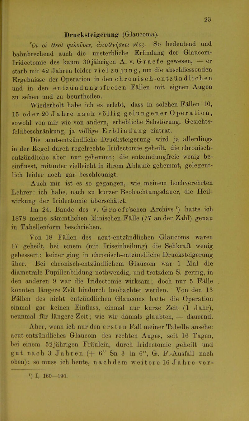 Drucksteigerung (G-laucoma). Ov oi öeoi (pilovotv, ajto&vrjoxei veog. So bedeutend und bahnbrechend auch die unsterbliche Erfindung der Glaucom- Iridectomie des kaum 30jährigen A. v. Graefe gewesen, — er starb mit 42 Jahren leider viel zu jung, um die abschliessenden Ergebnisse der Operation in den chronisch-entzündlichen und in den entzündungsfreien Fällen mit eignen Augen zu sehen und zu beurtheilen. Wiederholt habe ich es erlebt, dass in solchen Fällen 10, 15 oder 20 Jahre nach völlig gelungener Operation, sowohl von mir wie von andern, erhebliche Sehstörung, Gesichts- feldbeschränkung, ja völlige Erblindung eintrat. Die acut-entzündliche Drucksteigerung wird ja allerdings in der Regel durch regelrechte Iridectomie geheilt, die chronisch- entzündliche aber nur gehemmt; die entzündungfreie wenig be- einflusst, mitunter vielleicht in ihrem Ablaufe gehemmt, gelegent- lich leider noch gar beschleunigt. Auch mir ist es so gegangen, wie meinem hochverehrten Lehrer: ich habe, nach zu kurzer Beobachtungsdauer, die Heil- wirkung der Iridectomie überschätzt. Im 24. Bande des v. Graefe'schen Archivs1) hatte ich 1878 meine sämmtlichen klinischen Fälle (77 an der Zahl) genau in Tabellenform beschrieben. Von 18 Fällen des acut-entzündlichen Glaucoms waren 17 geheilt, bei einem (mit Iriseinheilung) die Sehkraft wenig gebessert: keiner ging in chronisch-entzündliche Drucksteigerung über. Bei chronisch-entzündlichem Glaucom war 1 Mal die diametrale Pupillenbildung nothwendig, und trotzdem S. gering, in den anderen 9 war die Iridectomie wirksam; doch nur 5 Fälle konnten längere Zeit hindurch beobachtet werden. Von den 13 Fällen des nicht entzündlichen Grlaucoms hatte die Operation einmal gar keinen Einfluss, einmal nur kurze Zeit (1 Jahr), neunmal für längere Zeit; wie wir damals glaubten, - - dauernd. Aber, wenn ich nur den ersten Fall meiner Tabelle ansehe: acut-entzündliches Glaucom des rechten Auges, seit 16 Tagen, bei einem 52jährigen Fräulein, durch Iridectomie geheilt und gut nach 3 Jahren (+ 6 Sn 3 in 6, G. F.-Ausfall nach oben); so muss ich heute, nachdem weitere 16 Jahre ver- ') I, 160 -190.