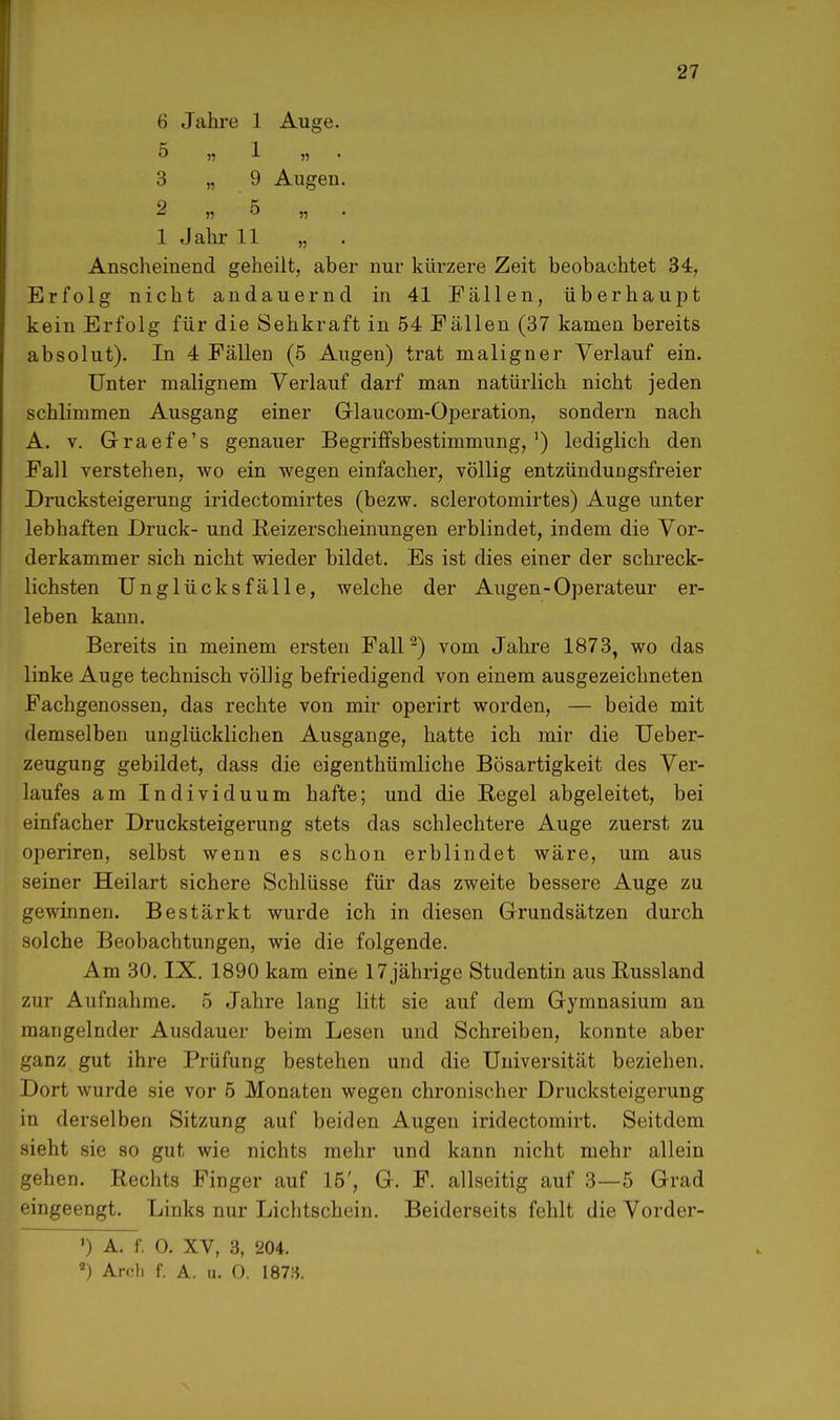 6 Jahre 1 Auge. 5 n » 3 „ 9 Augen. 2 „5 „ 1 Jahr 11 „ Anscheinend geheilt, aber nur kivrzere Zeit beobachtet 34, Erfolg nicht andauernd in 41 Fällen, überhaupt kein Erfolg für die Sehkraft in 54 Fällen (37 kamen bereits absolut). In 4 Fällen (5 Augen) trat maligner Verlauf ein. Unter malignem Verlauf darf man natürlich nicht jeden schlimmen Ausgang einer Glaucom-Operation, sondern nach A. v. Graefe's genauer Begriffsbestimmung, ') lediglich den Fall verstehen, wo ein wegen einfacher, völlig entzündungsfreier Drucksteigerung iridectomirtes (bezw. sclerotomirtes) Auge unter lebhaften Druck- und Reizersckeinungen erblindet, indem die Vor- derkammer sich nicht wieder bildet. Es ist dies einer der schreck- lichsten Unglücksfälle, welche der Augen-Operateur er- leben kann. Bereits in meinem ersten Fall2) vom Jahre 1873, wo das linke Auge technisch völlig befriedigend von einem ausgezeichneten Fachgenossen, das rechte von mir operirt worden, — beide mit demselben unglücklichen Ausgange, hatte ich mir die Ueber- zeugung gebildet, dass die eigentümliche Bösartigkeit des Ver- laufes am Individuum hafte; und die Regel abgeleitet, bei einfacher Drucksteigerung stets das schlechtere Auge zuerst zu operiren, selbst wenn es schon erblindet wäre, um aus seiner Heilart sichere Schlüsse für das zweite bessere Auge zu gewinnen. Bestärkt wurde ich in diesen Grundsätzen durch solche Beobachtungen, wie die folgende. Am 30. IX. 1890 kam eine 17 jährige Studentin aus Russland zur Aufnahme. 5 Jahre lang litt sie auf dem Gymnasium an mangelnder Ausdauer beim Lesen und Schreiben, konnte aber ganz gut ihre Prüfung bestehen und die Universität beziehen. Dort wurde sie vor 5 Monaten wegen chronischer Drucksteigerung in derselben Sitzung auf beiden Augen iridectomirt. Seitdem sieht sie so gut wie nichts mehr und kann nicht mehr allein gehen. Rechts Finger auf 15', G. F. allseitig auf 3—5 Grad eingeengt. Links nur Lichtschein. Beiderseits fehlt die Vorder- ') A. f. 0. XV, 3, 20i. 2) Arc-li f. A. u. O. 1873.