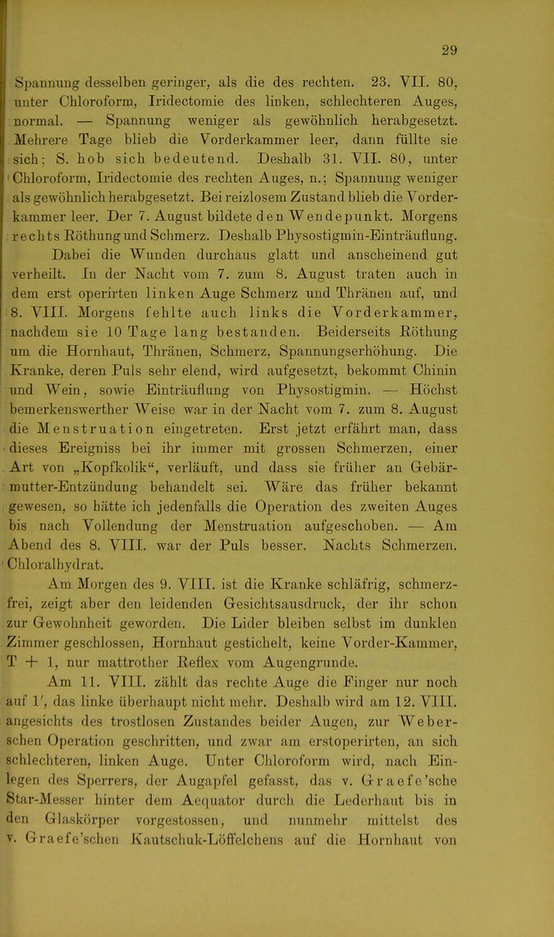 Spannung desselben geringer, als die des rechten. 23. VII. 80, unter Chloroform, Iridectomie des linken, schlechteren Auges, normal. — Spannung weniger als gewöhnlich herabgesetzt. Mehrere Tage blieb die Vorderkammer leer, dann füllte sie sich: S. hob sich bedeutend. Deshalb 31. VII. 80, unter ■Chloroform, Iridectomie des rechten Auges, n.; Spannung weniger als gewöhnlich herabgesetzt. Bei reizlosem Zustand blieb die Vorder- kammer leer. Der 7. August bildete den Wendepunkt. Morgens rechts Röthungund Schmerz. Deshalb Physostigmin-Einträuflung. Dabei die Wunden durchaus glatt und anscheinend gut verheilt. In der Nacht vom 7. zum 8. August traten auch in dem erst operirten linken Auge Schmerz und Thränen auf, und 8. VIII. Morgens fehlte auch links die Vorderkammer, nachdem sie 10 Tage lang bestanden. Beiderseits Höthung um die Hornhaut, Thränen, Schmerz, Spannungserhöhung. Die Kranke, deren Puls sehr elend, wird aufgesetzt, bekommt Chinin und Wein, sowie Einträuflung von Physostigmin. — Höchst bemerkenswerter Weise war in der Nacht vom 7. zum 8. August die Menstruation eingetreten. Erst jetzt erfährt man, dass ■ dieses Ereigniss bei ihr immer mit grossen Schmerzen, einer Art von „Kopfkolik, verläuft, und dass sie früher an Gebär- mutter-Entzündung behandelt sei. Wäre das früher bekannt gewesen, so hätte ich jedenfalls die Operation des zweiten Auges bis nach Vollendung der Menstruation aufgeschoben. — Am Abend des 8. VIII. war der Puls besser. Nachts Schmerzen. 1 Chloralhydrat. Am Morgen des 9. VIII. ist die Kranke schläfrig, schmerz- frei, zeigt aber den leidenden Gesichtsausdruck, der ihr schon zur Gewohnheit geworden. Die Lider bleiben selbst im dunklen Zimmer geschlossen, Hornhaut gestichelt, keine Vorder-Kammer, T + 1, nur mattrother Reflex vom Augengrunde. Am 11. VIII. zählt das rechte Auge die Finger nur noch auf 1', das linke überhaupt nicht mehr. Deshalb wird am 12. VIII. angesichts des trostlosen Zustandes beider Augen, zur Weber- sehen Operation geschritten, und zwar am erstoperirten, an sich schlechteren, linken Auge. Unter Chloroform wird, nach Ein- legen des Sperrers, der Augapfel gefasst, das v. Graefe'sche Star-Messer hinter dem Aequator durch die Lederhaut bis in den Glaskörper vorgestossen, und nunmehr mittelst des v. Graefe'schen Kautschuk-Löffelchens auf die Hornhaut von