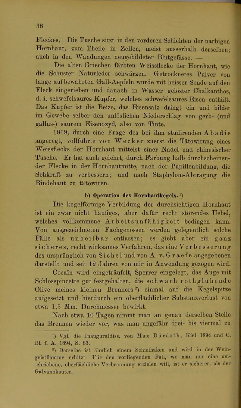 Fleckes. Die Tusche sitzt in den vorderen Schichten der narbigen Hornhaut, zum Theile in Zellen, meist ausserhalb derselben; auch in den Wandungen neugebildeter Blutgefässe. — Die alten Griechen färbten Weissflecke der Hornhaut, wie die Schuster Naturleder schwärzen. Getrocknetes Pulver von lange aufbewahrten Gall-Aepfeln wurde mit heisser Sonde auf den Fleck eingerieben und danach in Wasser gelöster Chalkanthos, d. i. schwefelsaures Kupfer, welches schwefelsaures Eisen enthält. Das Kupfer ist die Beize, das Eisensalz dringt ein und bildet im G-ewebe selber den unlöslichen Niederschlag von gerb- (und gallus-) saurem Eisenoxyd, also von Tinte. 1869, durch eine Frage des bei ihm studirenden A b a d i e angeregt, vollführte von Wecker zuerst die Tätowirung eines Weissflecks der Hornhaut mittelst einer Nadel und chinesischer Tusche. Er hat auch gelehrt, durch Färbung halb durchscheinen- der Flecke in der Hornhautmitte, nach der Pupillenbildung, die Sehkraft zu verbessern; und nach Staphylom-Abtragung die Bindehaut zu tätowiren. b) Operation des Hornhautkegels.1) Die kegelförmige Verbildung der durchsichtigen Hornhaut ist ein zwar nicht häufiges, aber dafür recht störendes Uebel, welches vollkommene Arbeitsunfähigkeit bedingen kann. Yon ausgezeichneten Fachgenossen werden gelegentlich solche Fälle als unheilbar entlassen; es giebt aber ein ganz sicheres, recht wirksames Verfahren, das eine Verbesserung des ursprünglich von Sichel und von A. v. Graef e angegebenen darstellt und seit 12 Jahren von mir in Anwendung gezogen wird. Cocain wird eingeträufelt, Sperrer eingelegt, das Auge mit Schlosspincette gut festgehalten, die schwach rothglühende Olive meines kleinen Brenners2) einmal auf die Kegelspitze aufgesetzt und hierdurch ein oberflächlicher Substanzverlust von etwa 1,5 Mm. Durchmesser bewirkt. Nach etwa 10 Tagen nimmt man an genau derselben Stelle das Brennen wieder vor, was man ungefähr drei- bis viermal zu !) Vgl. die Jnauguraldiss. von Max Dürdoth, Kiel 1894 und C. Bl. f. A. 1894, S. 83. 9) Derselbe ist ähnlich einem Schielhaken und wird in der Wein- geistflamme erhitzt. Für den vorliegenden Fall, wo man nur eine um- schriebene, oberflächliche Verbrennung erzielen will, ist er sicherer, als der Galvanokauter.