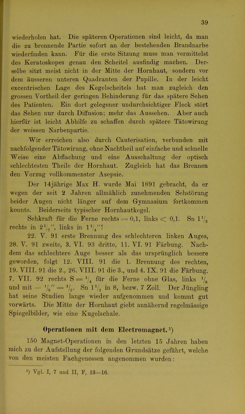 wiederholen hat. Die späteren Operationen sind leicht, da man die zu brennende Partie sofort an der bestehenden Brandnarbe wiederfinden kann. Für die erste Sitzung muss man vermittelst des Keratoskopes genau den Scheitel ausfindig machen. Der- selbe sitzt meist nicht in der Mitte der Hornhaut, sondern vor dem äusseren unteren Quadranten der Pupille. In der leicht excentrischen Lage des Kegelscheitels hat man zugleich den grossen Vortheil der geringen Behinderung für das spätere Sehen des Patienten. Ein dort gelegener undurchsichtiger Fleck stört das Sehen nur durch Diffusion; mehr das Aussehen. Aber auch hierfür ist leicht Abhilfe zu schaffen durch spätere Tätowirung der weissen Narbenpartie. Wir erreichen also durch Cauterisation, verbunden mit nachfolgender Tätowirung, ohne Nachtheil auf einfache und schnelle Weise eine Abflachung und eine Ausschaltung der optisch schlechtesten Theile der Hornhaut. Zugleich hat das Brennen den Vorzug vollkommenster Asepsie. Der 14jährige Max H. wurde Mai 1891 gebracht, da er wegen der seit 2 Jahren allmählich zunehmenden Sehstörung beider Augen nicht länger auf dem Gymnasium fortkommen konnte. Beiderseits typischer Hornhautkegel. Sehkraft für die Ferne rechts = 0,1, links < 0,1. Sn ll/2 rechts in 2%, links in l1//'! 22. V. 91 erste Brennung des schlechteren linken Auges, 28. V. 91 zweite, 3. VI. 93 dritte, 11. VI. 91 Färbung. Nach- dem das schlechtere Auge besser als das ursprünglich bessere geworden, folgt 12. VIII. 91 die 1. Brennung des rechten, 19. VIII. 91 die 2., 26. VIII. 91 die 3., und 4. IX. 91 die Färbung. 7. VII. 92 rechts S = J/4 für die Ferne ohne Glas, links 1/8 und mit — V8 = 73. Sn V/2 in 8, bezw. 7 Zoll. Der Jüngling hat seine Studien lange wieder aufgenommen und kommt gut vorwärts. Die Mitte der Hornhaut giebt annähernd regelmässige Spiegelbilder, wie eine Kugelschale. Operationen mit dem Electromngnet.J) 150 Magnet-Operationen in den letzten 15 Jahren haben mich zu der Aufstellung der folgenden Grundsätze geführt, welche von den meisten Fachgenossen angenommen wurden: l) Vgl. I, 7 und II, F, 13-16.