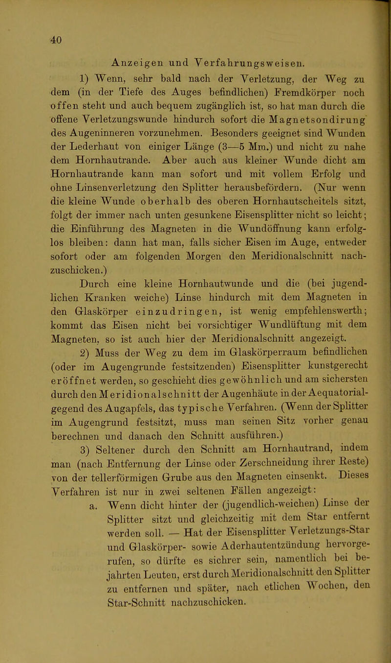 Anzeigen und Verfahrungsweisen. 1) Wenn, sehr bald nach der Verletzung, der Weg zu dem (in der Tiefe des Auges befindlichen) Fremdkörper noch offen steht und auch bequem zugänglich ist, so hat man durch die offene Verletzungswunde hindurch sofort die Magnetsondirung des Augeninneren vorzunehmen. Besonders geeignet sind Wunden der Lederhaut von einiger Länge (3—5 Mm.) und nicht zu nahe dem Hornhautrande. Aber auch aus kleiner Wunde dicht am Hornhautrande kann man sofort und mit vollem Erfolg und ohne Linsenverletzung den Splitter herausbefördern. (Nur wenn die kleine Wunde oberhalb des oberen Hornhautscheitels sitzt, folgt der immer nach unten gesunkene Eisensplitter nicht so leicht; die Einführung des Magneten in die Wundöffnung kann erfolg- los bleiben: dann hat man, falls sicher Eisen im Auge, entweder sofort oder am folgenden Morgen den Meridionalschnitt nach- zuschicken.) Durch eine kleine Hornhautwunde und die (bei jugend- lichen Kranken weiche) Linse hindurch mit dem Magneten in den Glaskörper einzudringen, ist wenig empfehlenswerth; kommt das Eisen nicht bei vorsichtiger Wundlüftung mit dem Magneten, so ist auch hier der Meridionalschnitt angezeigt. 2) Muss der Weg zu dem im Glaskörperraum befindlichen (oder im Augengrunde festsitzenden) Eisensplitter kunstgerecht eröffnet werden, so geschieht dies gewöhnlich und am sichersten durch den Meridionalschnitt der Augenhäute in der Aequatorial- gegend des Augapfels, das typische Verfahren. (Wenn der Splitter im Augengrund festsitzt, muss man seinen Sitz vorher genau berechnen und danach den Schnitt ausführen.) 3) Seltener durch den Schnitt am Hornhautrand, indem man (nach Entfernung der Linse oder Zerschneidung ihrer Reste) von der tellerförmigen Grube aus den Magneten einsenkt. Dieses Verfahren ist nur in zwei seltenen Fällen angezeigt: a. Wenn dicht hinter der (jugendlich-weichen) Linse der Splitter sitzt und gleichzeitig mit dem Star entfernt werden soll. — Hat der Eisensplitter Verletzungs-Star und Glaskörper- sowie Aderhautentzündung hervorge- rufen, so dürfte es sichrer sein, namentlich bei be- jahrten Leuten, erst durch Meridionalschnitt den Splitter zu entfernen und später, nach etlichen Wochen, den Star-Schnitt nachzuschicken.