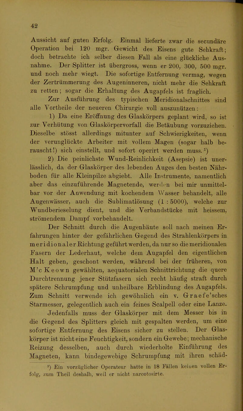 Aussicht auf guten Erfolg. Einmal lieferte zwar die secundäre Operation bei 120 mgr. Gewicht des Eisens gute Sehkraft; doch betrachte ich selber diesen Fall als eine glückliche Aus- nahme. Der Splitter ist übergross, wenn er 200, 300, 500 mgr. und noch mehr wiegt. Die sofortige Entfernung vermag, wegen der Zertrümmerung des Augeninneren, nicht mehr die Sehkraft zu retten; sogar die Erhaltung des Augapfels ist fraglich. Zur Ausführung des typischen Meridionalschnittes sind alle Vortheile der neueren Chirurgie voll auszunützen: 1) Da eine Eröffnung des Glaskörpers geplant wird, so ist zur Verhütung von Glaskörpervorfall die Betäubung vorzuziehen. Dieselbe stösst allerdings mitunter auf Schwierigkeiten, wenn der verunglückte Arbeiter mit vollem Magen (sogar halb be- rauscht !) sich einstellt, und sofort operirt werden muss.*) 2) Die peinlichste Wund-Reinlichkeit (Asepsie) ist uner- lässlich, da der Glaskörper des lebenden Auges den besten Nähr- boden für alle Kleinpilze abgiebt. Alle Instrumente, namentlich aber das einzuführende Magnetende, werden bei mir unmittel- bar vor der Anwendung mit kochendem Wasser behandelt, alle Augenwässer, auch die Sublimatlösung (1 : 5000), welche zur Wundberieselung dient, und die Verbandstücke mit heissem, strömendem Dampf vorbehandelt. Der Schnitt durch die Augenhäute soll nach meinen Er- fahrungen hinter der gefährlichen Gegend des Strahlenkörpers in meridionaler Richtung geführt werden, da nur so die meridionalen Easern der Lederhaut, welche dem Augapfel den eigentlichen Halt geben, geschont werden, während bei der früheren, von M'cKeown gewählten, aequatorialen Schnittrichtung die quere Durchtrennung jener Stützfasern sich recht häufig straft durch spätere Schrumpfung und unheilbare Erblindung des Augapfels. Zum Schnitt verwende ich gewöhnlich ein v. Graefe'sches Starmesser, gelegentlich auch ein feines Scalpell oder eine Lanze. Jedenfalls muss der Glaskörper mit dem Messer bis in die Gegend des Splitters gleich mit gespalten werden, um eine sofortige Entfernung des Eisens sicher zu stellen. Der Glas- körper ist nicht eine Feuchtigkeit, sondern ein Gewebe; mechanische Reizung desselben, auch durch wiederholte Einführung des Magneten, kann bindegewebige Schrumpfung mit ihren schäd- ') Ein vorzüglicher Operateur hatte in 18 Fällen keiuen vollen Er- folg, zum Theil deshalb, weil er nicht narcotosirte.