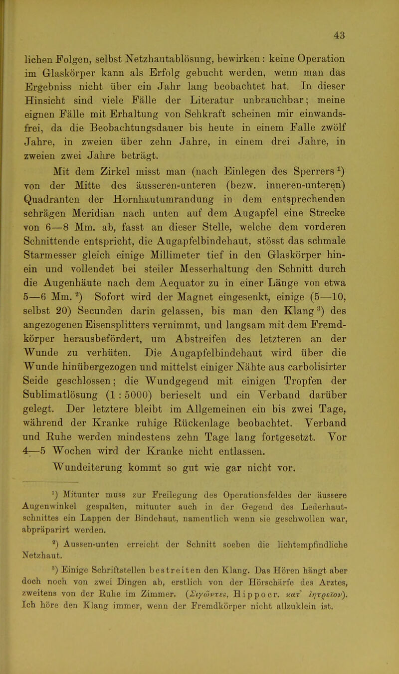 liehen Folgen, selbst Netzhautablösung, bewirken : keine Operation im Glaskörper kann als Erfolg gebucht werden, wenn man das Ergebniss nicht über ein Jahr lang beobachtet hat. In dieser Hinsicht sind viele Fälle der Literatur unbrauchbar; meine eignen Fälle mit Erhaltung von Sehkraft scheinen mir einwands- frei, da die Beobachtungsdauer bis heute in einem Falle zwölf Jahre, in zweien über zehn Jahre, in einem drei Jahre, in zweien zwei Jahre beträgt. Mit dem Zirkel misst man (nach Einlegen des Sperrersx) von der Mitte des äusseren-unteren (bezw. inneren-unteren) Quadranten der Hornhautumrandung in dem entsprechenden schrägen Meridian nach unten auf dem Augapfel eine Strecke von 6—8 Mm. ab, fasst an dieser Stelle, welche dem vorderen Schnittende entspricht, die Augapfelbindehaut, stösst das schmale Starmesser gleich einige Millimeter tief in den Glaskörper hin- ein und vollendet bei steiler Messerhaltung den Schnitt durch die Augenhäute nach dem Aequator zu in einer Länge von etwa 5—6 Mm.2) Sofort wird der Magnet eingesenkt, einige (5—10, selbst 20) Secunden darin gelassen, bis man den Klang8) des angezogenen Eisensplitters vernimmt, und langsam mit dem Fremd- körper herausbefördert, um Abstreifen des letzteren an der Wunde zu verhüten. Die Augapfelbindehaut wird über die Wunde hinübergezogen und mittelst einiger Nähte aus carbolisirter Seide geschlossen; die Wundgegend mit einigen Tropfen der Sublimatlösung (1 : 5000) berieselt und ein Verband darüber gelegt. Der letztere bleibt im Allgemeinen ein bis zwei Tage, während der Kranke ruhige Rückenlage beobachtet. Verband und Ruhe werden mindestens zehn Tage lang fortgesetzt. Vor 4r— 5 Wochen wird der Kranke nicht entlassen. Wundeiterung kommt so gut wie gar nicht vor. *) Mitunter muss zur Freilegung des Operationsfeldes der äussere Augenwinkel gespalten, mitunter auch in der Gregeud des Lederhaut- schnittes ein Lappen der Bindehaut, namentlich wenn t>ie geschwollen war, abpräparirt werden. 9) Aussen-unten erreicht der Schnitt soeben die lichtempfindliche Netzhaut. 8) Einige Schriftstellen bestreiten den Klang. Das Hören hängt aber doch noch von zwei Dingen ab, erstlich von der Hörschärfe des Arztes, zweitens von der Ruhe im Zimmer. {Eiywvrse, Hippoer. xar IrjrQeiov). Ich höre den Klang immer, wenn der Fremdkörper nicht allzuklein ist.