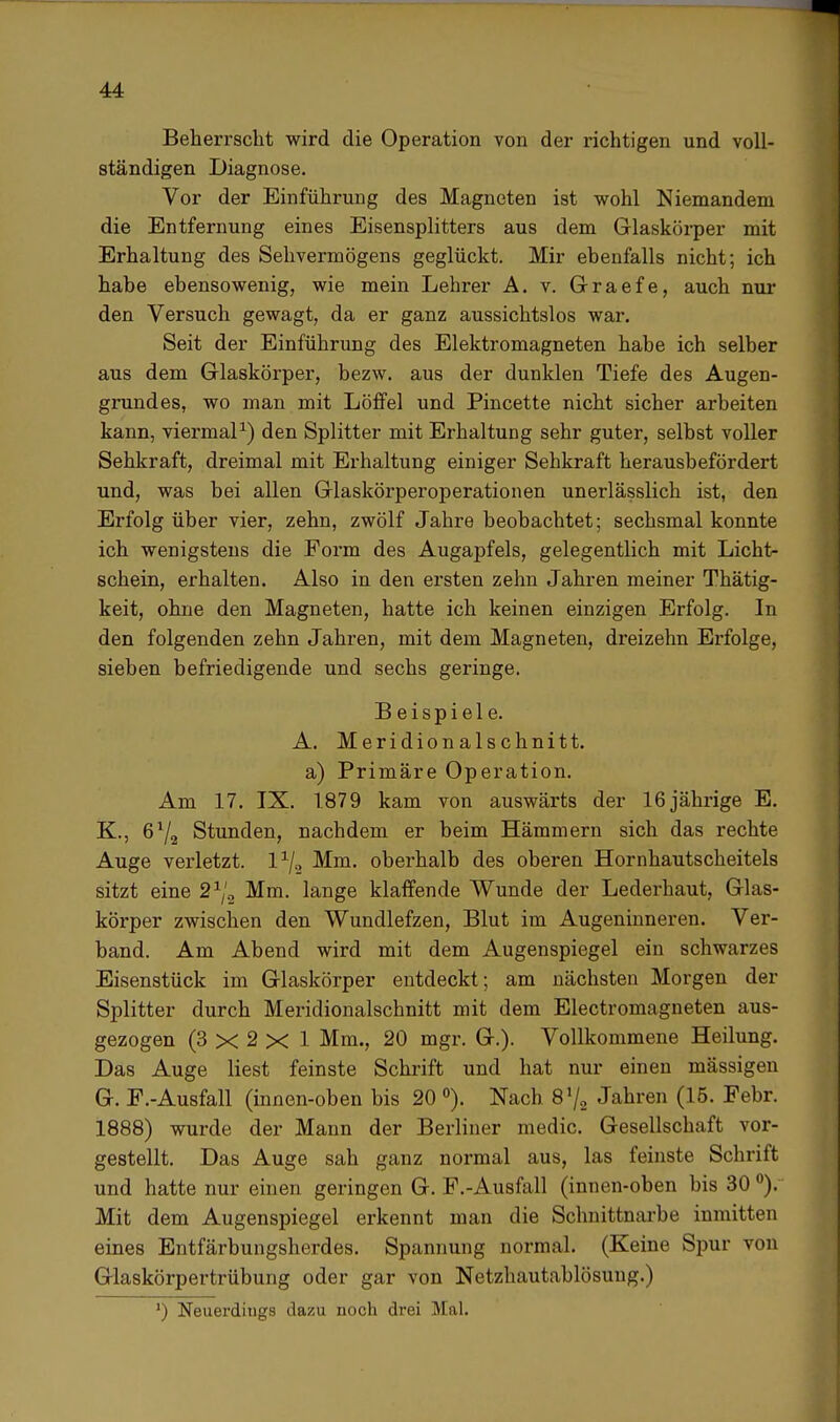 Beherrscht wird die Operation von der richtigen und voll- ständigen Diagnose. Vor der Einführung des Magneten ist wohl Niemandem die Entfernung eines Eisensplitters aus dem Glaskörper mit Erhaltung des Sehvermögens geglückt. Mir ebenfalls nicht; ich habe ebensowenig, wie mein Lehrer A. v. Graefe, auch nur den Versuch gewagt, da er ganz aussichtslos war. Seit der Einführung des Elektromagneten habe ich selber aus dem Glaskörper, bezw. aus der dunklen Tiefe des Augen- grundes, wo man mit Löffel und Pincette nicht sicher arbeiten kann, viermal1) den Splitter mit Erhaltung sehr guter, selbst voller Sehkraft, dreimal mit Erhaltung einiger Sehkraft herausbefördert und, was bei allen Glaskörperoperationen unerlässlich ist, den Erfolg über vier, zehn, zwölf Jahre beobachtet; sechsmal konnte ich wenigstens die Form des Augapfels, gelegentlich mit Licht- schein, erhalten. Also in den ersten zehn Jahren meiner Thätig- keit, ohne den Magneten, hatte ich keinen einzigen Erfolg. In den folgenden zehn Jahren, mit dem Magneten, dreizehn Erfolge, sieben befriedigende und sechs geringe. Beispiele. A. Meridionalschnitt. a) Primäre Operation. Am 17. IX. 1879 kam von auswärts der 16jährige E. K., 672 Stunden, nachdem er beim Hämmern sich das rechte Auge verletzt, l1^ Mm. oberhalb des oberen Hornhautscheitels sitzt eine 21/2 Mm. lange klaffende Wunde der Lederhaut, Glas- körper zwischen den Wundlefzen, Blut im Augeninneren. Ver- band. Am Abend wird mit dem Augenspiegel ein schwarzes Eisenstück im Glaskörper entdeckt; am nächsten Morgen der Splitter durch Meridionalschnitt mit dem Electromagneten aus- gezogen (3 x 2 X 1 Mm., 20 mgr. G.). Vollkommene Heilung. Das Auge liest feinste Schrift und hat nur einen mässigen G. F.-Ausfall (innen-oben bis 20 °). Nach 8 72 Jahren (15. Febr. 1888) wurde der Mann der Berliner medic. Gesellschaft vor- gestellt. Das Auge sah ganz normal aus, las feinste Schrift und hatte nur einen geringen G. F.-Ausfall (innen-oben bis 30 °). Mit dem Augenspiegel erkennt man die Schnittnarbe inmitten eines Entfärbungsherdes. Spannung normal. (Keine Spur von Glaskörpertrübung oder gar von Netzhautablösuug.) ') Neuerdings dazu noch drei Mal.