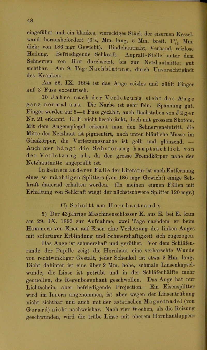 eingeführt und ein blankes, viereckiges Stück der eisernen Kessel- wand herausbefördert (6*/a Mm. lang, 5 Mm. breit, l1/, Mm. dick; von 186 mgr Gewicht). Bindehautnaht, Verband, reizlose Heilung. Befriedigende Sehkraft. Anprall - Stelle unter dem Sehnerven von Blut durchsetzt, bis zur Netzhautmitte; gut sichtbar. Am 9. Tag Nachblutung, durch Unvorsichtigkeit des Kranken. Am 26. IX. 1884 ist das Auge reizlos und zählt Finger auf 3 Fuss excentrisch. 10 Jahre nach der Verletzun-g sieht das A'uge ganz normal aus. Die Narbe ist sehr fein. Spannung gut. Finger werden auf 5—6 Fuss gezählt, auch Buchstaben von Jäger Nr. 21 erkannt. Gr. F. nicht beschränkt, doch mit grossem Skotom. Mit dem Augenspiegel erkennt man den Sehnerveneintritt, die Mitte der Netzhaut ist pigmentirt, nach unten bläuliche Masse im Glaskörper, die Verletzungsnarbe ist gelb und glänzend. — Auch hier hängt die Sehstörung hauptsächlich von der Verletzung ab, da der grosse Fremdkörper nahe der Netzhautmitte angeprallt ist. In keinem anderen Falle der Literatur ist nach Entfernung eines so mächtigen Splitters (von 186 mgr Gewicht) einige Seh- kraft dauernd erhalten worden. (In meinen eignen Fällen mit Erhaltung von Sehkraft wiegt der nächstschwere Splitter 120 mgr.) C) Schnitt am Hornhautrande. 5) Der 43 jährige Maschinenschlosser K. aus E. bei E. kam am 29. IX. 1893 zur Aufnahme, zwei Tage nachdem er beim Hämmern von Eisen auf Eisen eine Verletzung des linken Auges mit sofortiger Erblindung und Schmerzhaftigkeit sich zugezogen. Das Auge ist schmerzhaft und geröthet. Vor dem Schläfen- rande der Pupille zeigt die Hornhaut eine verharschte Wunde von rechtwinkliger Gestalt, jeder Schenkel ist etwa 2 Mm. lang. Dicht dahinter ist eine über 2 Mm. hohe, schmale Linsenkapsel- wunde, die Linse ist getrübt und in der Schläfenhälfte mehr gequollen, die Regenbogenhaut geschwollen. Das Auge hat nur Lichtschein, aber befriedigende Projection. Ein Eisensplitter wird im Innern angenommen, ist aber wegen der Linsentrübung nicht sichtbar und auch mit der astatischen Magnetnadel (von Gerard) nicht nachweisbar. Nach vier Wochen, als die Reizung geschwunden, wird die trübe Linse mit oberem Hornhautlappen-