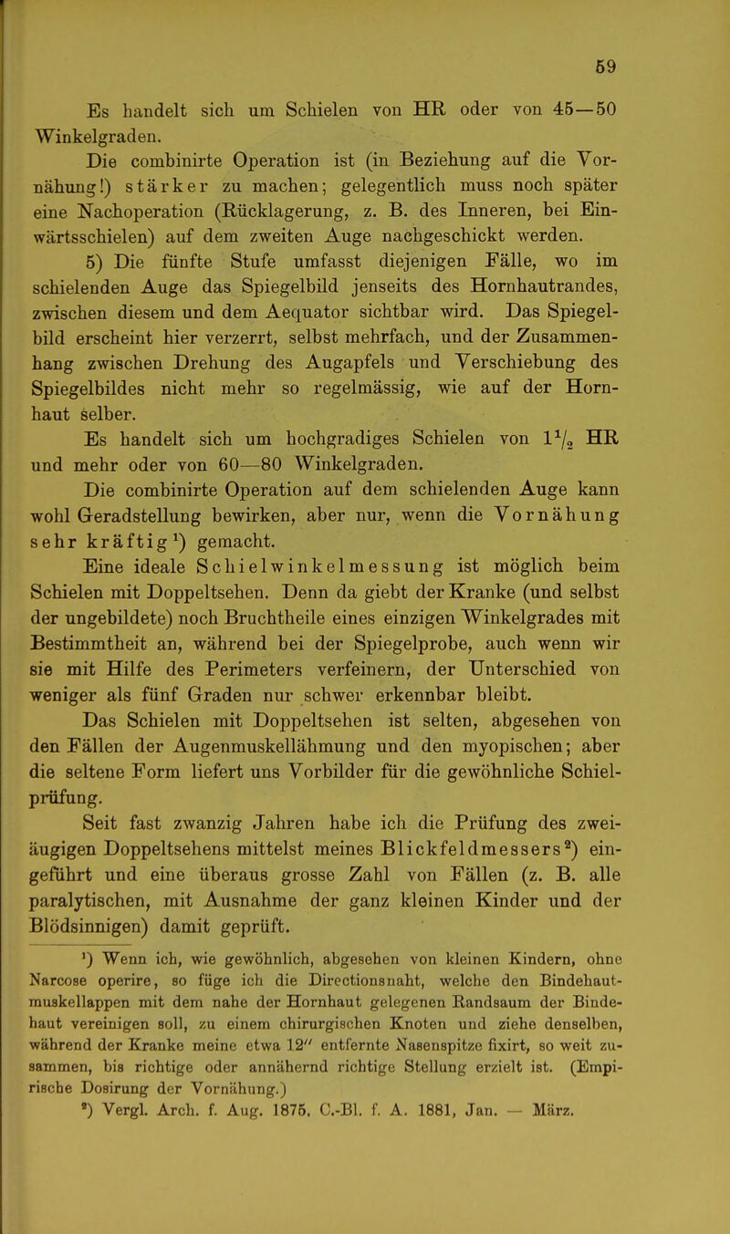 Es handelt sich um Schielen von HR oder von 45—50 Winkelgraden. Die combinirte Operation ist (in Beziehung auf die Vor- nähung!) stärker zu machen; gelegentlich muss noch später eine Nachoperation (Rücklagerung, z. B. des Inneren, bei Ein- wärtsschielen) auf dem zweiten Auge nachgeschickt werden. 5) Die fünfte Stufe umfasst diejenigen Fälle, wo im schielenden Auge das Spiegelbild jenseits des Hornhautrandes, zwischen diesem und dem Aequator sichtbar wird. Das Spiegel- bild erscheint hier verzerrt, selbst mehrfach, und der Zusammen- hang zwischen Drehung des Augapfels und Verschiebung des Spiegelbildes nicht mehr so regelmässig, wie auf der Horn- haut selber. Es handelt sich um hochgradiges Schielen von l1^ HR, und mehr oder von 60—80 Winkelgraden. Die combinirte Operation auf dem schielenden Auge kann wohl Geradstellung bewirken, aber nur, wenn die Vornähung sehr kräftig1) gemacht. Eine ideale Schielwinkelmessung ist möglich beim Schielen mit Doppeltsehen. Denn da giebt der Kranke (und selbst der ungebildete) noch Bruchtheile eines einzigen Winkelgrades mit Bestimmtheit an, während bei der Spiegelprobe, auch wenn wir sie mit Hilfe des Perimeters verfeinern, der Unterschied von weniger als fünf Graden nur schwer erkennbar bleibt. Das Schielen mit Doppeltsehen ist selten, abgesehen von den Fällen der Augenmuskellähmung und den myopischen; aber die seltene Form liefert uns Vorbilder für die gewöhnliche Schiel- prüfung. Seit fast zwanzig Jahren habe ich die Prüfung des zwei- äugigen Doppeltsehens mittelst meines Blickfeldmessers2) ein- geführt und eine überaus grosse Zahl von Fällen (z. B. alle paralytischen, mit Ausnahme der ganz kleinen Kinder und der Blödsinnigen) damit geprüft. ') Wenn ich, wie gewöhnlich, abgesehen von kleinen Kindern, ohne Narcose operire, so füge ich die Directionsnaht, welche den Bindehaut- muskellappen mit dem nahe der Hornhaut gelegenen Randsaum der Binde- haut vereinigen soll, zu einem chirurgischen Knoten und ziehe denselben, während der Kranke meine etwa 12 entfernte Nasenspitze fixirt, so weit zu- sammen, bis richtige oder annähernd richtige Stellung erzielt ist. (Empi- rische Dosirung der Vornähung.) ■) Vergl. Arch. f. Aug. 1875. C.-Bl. f. A. 1881, Jan. — März.