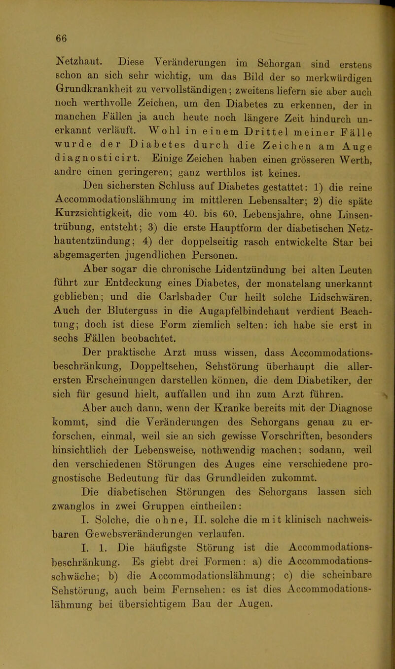 Netzhaut. Diese Veränderungen im Sehorgan sind erstens schon an sich sehr wichtig, um das Bild der so merkwürdigen Grundkrankheit zu vervollständigen; zweitens liefern sie aber auch noch werthvolle Zeichen, um den Diabetes zu erkennen, der in manchen Fällen ja auch heute noch längere Zeit hindurch un- erkannt verläuft. Wohl in einem Drittel meiner Fälle wurde der Diabetes durch die Zeichen am Auge d i a g n o s t i c i r t. Einige Zeichen haben einen grösseren Werth, andre einen geringeren; ganz werthlos ist keines. Den sichersten Schluss auf Diabetes gestattet: 1) die reine Accommodationslähmung im mittleren Lebensalter; 2) die späte Kurzsichtigkeit, die vom 40. bis 60. Lebensjahre, ohne Linsen- trübung, entsteht; 3) die erste Hauptform der diabetischen Netz- hautentzündung; 4) der doppelseitig rasch entwickelte Star bei abgemagerten jugendlichen Personen. Aber sogar die chronische Lidentzündung bei alten Leuten führt zur Entdeckung eines Diabetes, der monatelang unerkannt geblieben; und die Carlsbader Cur heilt solche Lidschwären. Auch der Bluterguss in die Augapfelbindehaut verdient Beach- tung; doch ist diese Form ziemlich selten: ich habe sie erst in sechs Fällen beobachtet. Der praktische Arzt muss wissen, dass Accommodations- beschränkung, Doppeltsehen, Sehstörung überhaupt die aller- ersten Erscheinungen darstellen können, die dem Diabetiker, der sich für gesund hielt, auffallen und ihn zum Arzt führen. Aber auch dann, wenn der Kranke bereits mit der Diagnose kommt, sind die Veränderungen des Sehorgans genau zu er- forschen, einmal, weil sie an sich gewisse Vorschriften, besonders hinsichtlich der Lebensweise, nothwendig machen; sodann, weil den verschiedenen Störungen des Auges eine verschiedene pro- gnostische Bedeutung für das Grundleiden zukommt. Die diabetischen Störungen des Sehorgans lassen sich zwanglos in zwei Gruppen eintheilen: I. Solche, die ohne, II. solche die mit klinisch nachweis- baren Gewebsveränderungen verlaufen. I. 1. Die häufigste Störung ist die Accommodations- beschränkung. Es giebt drei Formen: a) die Accommodations- schwäche; b) die Accommodationslähmung; c) die scheinbare Sehstöruug, auch beim Fernsehen: es ist dies Accommodations- lähmung bei übersichtigem Bau der Augen.