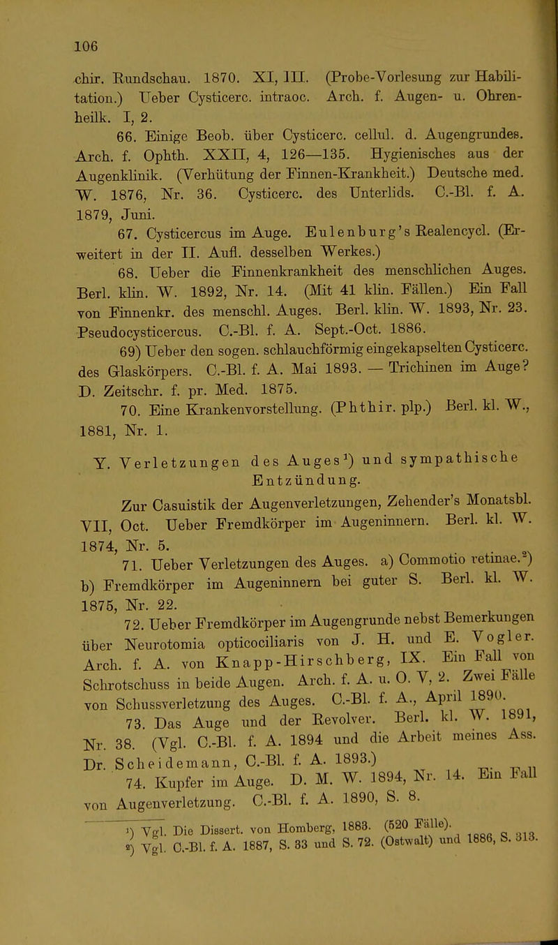 chir. Rundschau. 1870. XI, III. (Probe-Vorlesung zur Habili- tation.) lieber Cysticerc. intraoc. Arcb. f. Augen- u. Ohren- heilk. I, 2. 66. Einige Beob. über Cysticerc. cellul. d. Augengrundes. Arch. f. Ophth. XXII, 4, 126—135. Hygienisches aus der Augenklinik. (Verhütung der Finnen-Krankheit.) Deutsche med. W. 1876, Nr. 36. Cysticerc. des Unterlids. C.-Bl. f. A. 1879, Juni. 67. Cysticercus im Auge. Eulenburg's Realencycl. (Er- weitert in der II. Aufl. desselben Werkes.) 68. Ueber die Finnenkrankheit des menschlichen Auges. Berl. klin. W. 1892, Nr. 14. (Mit 41 klin. Fällen.) Ein Fall von Finnenkr. des menschl. Auges. Berl. klin. W. 1893, Nr. 23. PseudoCysticercus. C.-Bl. f. A. Sept.-Oct. 1886. 69) Ueber den sogen, schlauchförmig eingekapselten Cysticerc. des Glaskörpers. C.-Bl. f. A. Mai 1893. — Trichinen im Auge? D. Zeitschr. f. pr. Med. 1875. 70. Eine Krankenvorstellung. (Phthir. plp.) Berl. kl. W., 1881, Nr. 1. Y. Verletzungen des Auges1) und sympathische Entzündung. Zur Casuistik der Augenverletzungen, Zehender's Monatsbl. VII, Oct. Ueber Fremdkörper im Augeninnern. Berl. kl. W. 1874, Nr. 5. 71. Ueber Verletzungen des Auges, a) Commotio retinae.-) b) Fremdkörper im Augeninnern bei guter S. Berl. kl. W. 1875, Nr. 22. 72. Ueber Fremdkörper im Augengrunde nebst Bemerkungen über Neurotomia opticociliaris von J. H. und E. Vogler. Arch. f. A. von Knapp-Hirschberg, IX. Ein Fall von Schrotschuss in beide Augen. Arch. f. A. u. 0. V, 2. Zwei Fälle von Schussverletzung des Auges. C.-Bl. f. A., April 1890 73. Das Auge und der Revolver. Berl. kl. W. 1891, Nr. 38. (Vgl. C.-Bl. f. A. 1894 und die Arbeit meines Ass. Dr. Scheidemann, C.-Bl. f. A. 1893.) 74. Kupfer im Auge. D. M. W. 1894, Nr. 14. Ein Fall von Augenverletzung. C.-Bl. f. A. 1890, S. 8. ~1T^[ Die Dissert. von Homberg, 1883. (520 Fälle) *) Vgl. C.-Bl. f. A. 1887, S. 33 und S. 72. (Ostxvalt) und 1886, S. 313.