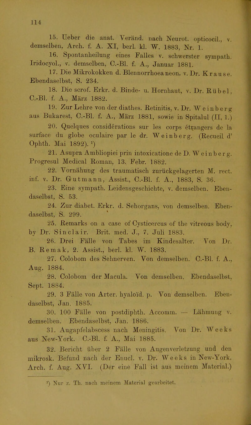 15. lieber die anat. Veränd. nach Neurot. opticocil., v. demselben, Arch. f. A. XI, berl. kl. W. 1883, Nr. 1. 16. Spontanheilung eines Falles v. schwerster sympath. Iridocyol., v. demselben, C.-Bl. f. A., Januar 1881. 17. Die Mikrokokken d. Blennorrhoeaneon. v. Dr. Krause. Ebendaselbst, S. 234. 18. Die scrof. Erkr. d. Binde- u. Hornhaut, v. Dr. Rubel. C.-Bl. f. A., März 1882. 19. Zur Lehre von der diathes. Retinitis, v. Dr. W e inb e rg aus Bukarest, C.-Bl. f. A., März 1881, sowie in Spitalul (II. 1.) 20. Quelques considerations sur les corps etrangers de la surface du globe oculaire par le dr. Weinberg. (Recueil d' Ophth. Mai 1892). x) 21. Asupra Ambliopiei prin intoxicatione de D. W e i n b e r g. Progresul Medical Roman, 13. Febr. 1882. 22. Vornähung des traumatisch zurückgelagerten M. rect. inf. v. Dr. Gut mann, Assist., C.-Bl. f. A., 1883, S. 36. 23. Eine sympath. Leidensgeschichte, v. demselben. Eben- daselbst, S. 53. 24. Zur diabet. Erkr. d. Sehorgans, von demselben. Eben- daselbst, S. 299. 25. Remarks on a case of Cysticercus of the vitreous body, by Dr. Sinclair. Brit. med. J., 7. Juli 1883. 26. Drei Fälle von Tabes im Kindesalter. Von Dr. B. Remak, 2. Assist., berl. kl. W. 1883. 27. Colobom des Sehnerven. Von demselben. C.-Bl. f. A., Aug. 1884. 28. Colobom der Macula. Von demselben. Ebendaselbst, Sept. 1884. 29. 3 Fälle von Arter. byaloi'd. p. Von demselben. Eben- daselbst, Jan. 1885. 30. 100 Fälle von postdiphtb. Accoinm. — Lähmung v. demselben. Ebendaselbst, Jan. 1886. 31. Augapfelabscess nach Meningitis. Von Dr. Weeks aus New-York. C.-Bl. f. A., Mai 1885. 32. Bericht über 2 Fälle von Augen Verletzung und den mikrosk. Befund nach der Enucl. v. Dr. ^Veeks in New-York. Arch. f. Aug. XVI. (Der eine Fall ist aus meinem Material.) ') Nur z. Th. nach meinem Material gearbeitet.