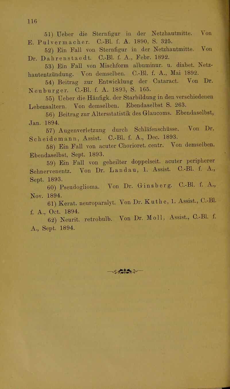 51) Ueber die Sternfigur in der Netzhautmitte. Von E. Pulvermacher. C.-Bl. f. A. 1890, S. 325. 52) Ein Fall von Sternfigur in der Netzhautmitte. Von Dr. Dahrenstaedt. C.-Bl. f. A., Febr. 1892. 53) Ein Fall von Mischform albuminur. u. diabet. Netz- hautentzündung. Von demselben. C.-Bl. f. A., Mai 1892. 54) Beitrag zur Entwicklung der Cataract. Von Dr. Neuburg er. C.-Bl. f. A. 1893, S. 165. 55) Ueber die Häufigk. der Starbildung in den verschiedenen Lebensaltern. Von demselben. Ebendaselbst S. 263. 56) Beitrag zur Altersstatistik des Glaucoms. Ebendaselbst, Jan. 1894. 57) Augenverletzung durch Schläfenschüsse. Von Dr. Scheidemann, Assist. C.-Bl. f. A., Dec. 1893. 58) Ein Fall von acuter Chorioret. centr. Von demselben. Ebendaselbst, Sept. 1893. 59) Ein Fall von geheilter doppelseit. acuter peripherer Sehnervenentz. Von Dr. Landau, 1. Assist. C.-Bl. f. A, Sept. 1893. 60) Pseudoglioma. Von Dr. Ginsberg. C.-Bl. f. A, Nov. 1894. 61) Kerat. neuroparalyt. Von Dr. Küthe, 1. Assist., L.-Bl f. A., Oct. 1894. 62) Neurit. retrobulb. Von Dr. Moll, Assist., C.-Bl. f. A., Sept. 1894.