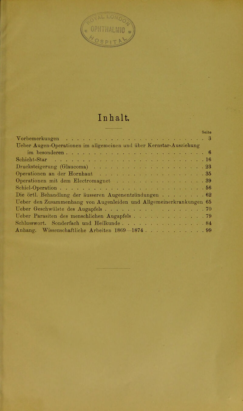 Inhalt. Seite Vorbemerkungen 3 Ueber Augen-Operationen im allgemeinen und über Kernstar-Ausziehung im besonderen , 6 Schicht-Star 16 Drucksteigerung (Glaucoma) 23 Operationen an der Hornhaut 35 Operationen mit dem Electromagnet 39 Schiel-Operation 56 Die örtl. Behandlung der äusseren Augenentzündungen 62 Ueber den Zusammenhang von Augenleiden und Allgemeinerkrankungen 65 Ueber Geschwülste des Augapfels 70 Ueber Parasiten des menschlichen Augapfels 79 Scblusswort. Sonderfach und Heilkunde 84 Anhang. Wissenschaftliche Arbeiten 1869—1874 99