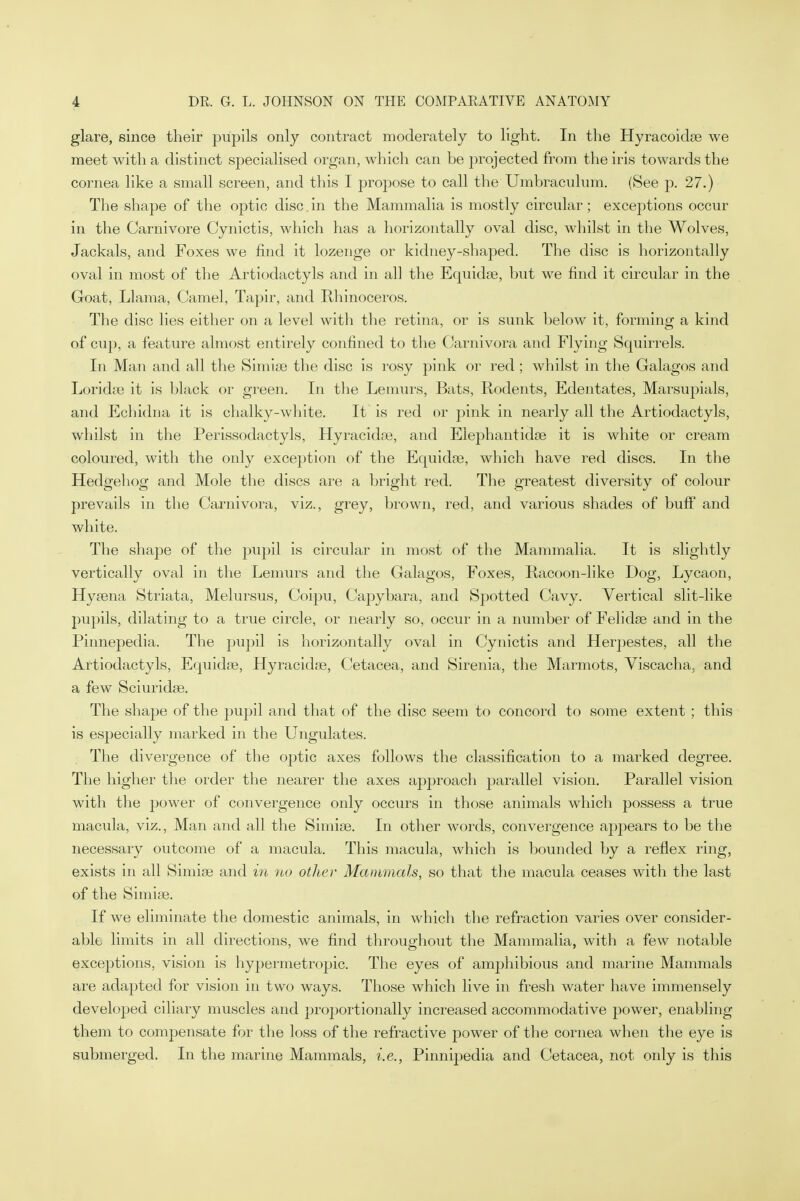 glare, since their pupils only contract moderately to light. In the Hyracoidse we meet with a distinct specialised organ, which can be jirojected from the iris towards the cornea like a small screen, and this I propose to call the Umbraculum. (See p. 27.) The shape of the optic disc.in the Mammalia is mostly circular; exceptions occur in the Carnivore Cynictis, which has a horizontally oval disc, whilst in the Wolves, Jackals, and Foxes we find it lozenge or kidney-shaped. The disc is horizontally oval in most of the Artiodactyls and in all the Equidse, but we find it circular in the Goat, Llama, Camel, Tapir, and Rhinoceros. The disc lies either on a level with the retina, or is sunk below it, forming a kind of cup, a feature almost entirely confined to the Carnivora and Flying Squirrels. In Man and all the Simise the disc is rosy pink or red ; whilst in the Galagos and Loridse it is black or green. In the Lemurs, Bats, Rodents, Edentates, Marsupials, and Echidna it is chalky-white. It is red or pink in nearly all the Artiodactyls, whilst in the Perissodactyls, Hyracidse, and Elephant idoe it is white or cream coloured, with the only exception of the Equidse, which have red discs. In the Hedgehog and Mole the discs are a bright red. The greatest diversity of colour prevails in the Carnivora, viz., grey, brown, red, and various shades of buff and white. The shape of the pupil is circular in most of the Mammalia. It is slightly vertically oval in the Lemurs and the Galagos, Foxes, Racoon-like Dog, Lycaon, Hyeena Striata, Melursus, Coipu, Capybara, and Spotted Cavy. Vertical slit-like pupils, dilating to a true circle, or nearly so, occur in a number of Felidse and in the Pinnepedia. The pupil is horizontally oval in Cynictis and Herpestes, all the Artiodactyls, Equidse, Hyracidse, Cetacea, and Sirenia, the Marmots, Viscacha. and a few Sciuridse. The shape of the pupil and that of the disc seem to concord to some extent ; this is especially marked in the Ungulates. The divergence of the oj)tic axes follows the classification to a marked degree. The higher the order the nearer the axes approach parallel vision. Parallel vision with the power of convergence only occurs in those animals which possess a true macula, viz., Man and all the Simise. In other words, convergence apj)ears to be the necessary outcome of a macula. This macula, which is bounded by a reflex ring, exists in all Simise and in no other Mammals, so that the macula ceases with the last of the Simiae. If we eliminate the domestic animals, in which the refraction varies over consider- able limits in all directions, we find throughout the Mammalia, with a few notable exceptions, vision is hypermetropic. The eyes of amphibious and marine Mammals are adapted for vision in two ways. Those which live in fresh water have immensely developed ciliary muscles and proportionally increased accommodative power, enabling them to compensate for the loss of the refractive power of the cornea when the eye is submerged. In the marine Mammals, i.e., Pinnipedia and Cetacea, not only is this