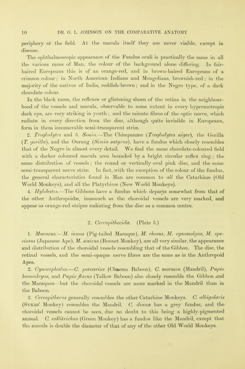 periphery ot the field. At the macula itself they are never visible, except in disease. The ophthalmoscopic appearance of the Fundus oculi is practically the same in all the various races of Man, the colour of the background alone differing. In fair- haired Europeans this is of an orange-red, and in brown-haired Europeans of a crimson colour; in North American Indians and Mongolians, brownish-red ; in the majority of the natives of India, reddish-brown ; and in the Negro type, of a dark chocolate colour. In the black races, the reflexes or glistening sheen of the retina in the neighbour- hood of the vessels and macula, observable to some extent in every hypermetropic dark eye, are very striking in youth ; and the minute fibres of the optic nerve, which radiate in every direction from the disc, although quite invisible in Europeans, form in them innumerable semi-transparent strise. 2. Troglodytes and 3. Simla.—-The Chimpanzee (Troglodytes niger), the Gorilla (T. gorilla), and the Ourang (Simia satyrus), have a fundus which closely resembles that of the Negro in almost every detail. We find the same chocolate-coloured field with a darker coloured macula area bounded by a bright circular reflex ring ; the same distribution of vessels ; the round or vertically oval pink disc, and the same semi-transparent nerve striae. In fact, with the exception of the colour of the fundus, the general characteristics found in Man are common to all the Catarhinee (Old World Monkeys), and all the Platyrhinas (New World Monkeys). 4. Hylobates.—The Gibbons have a fundus which departs somewhat from that of the other Anthropoidse, inasmuch as the choroidal vessels are very marked, and appear as orange-red stripes radiating from the disc as a common centre. 2. CercopithecidcB. (Plate 3.) 1. Macacus.—M. inuus (Pig-tailed Macaque), M. rhesus, M. cynomolgus, M. spe- ciosus (Japanese Ape), M. sinicus (Bonnet Monkey), are all very similar, the appearance and distribution of the choroidal vessels resembling that of the Gibbon. The disc, the retinal vessels, and the semi-opaque nerve fibres are the same as in the Anthropoid Apes. 2. Cynocephalus.—C. porcarius (Chacma Baboon), C. mormon (Mandril), Papio hamadryas, and Papio fiavus (Yellow Baboon) also closely resemble the Gibbon and the Macaques—but the choroidal vessels are more marked in the Mandril than in the Baboon. 3. Cercopithecus generally resembles the other Catarhine Monkeys. C. albigularis (Sykes' Monkey) resembles the Mandril. C. diana has a grey fundus, and the choroidal vessels cannot be seen, due no doubt to this being a highly-pigmented animal. C. callitrichus (Green Monkey) has a fundus like the Mandril, except that the macula is double the diameter of that of any of the other Old World Monkeys.