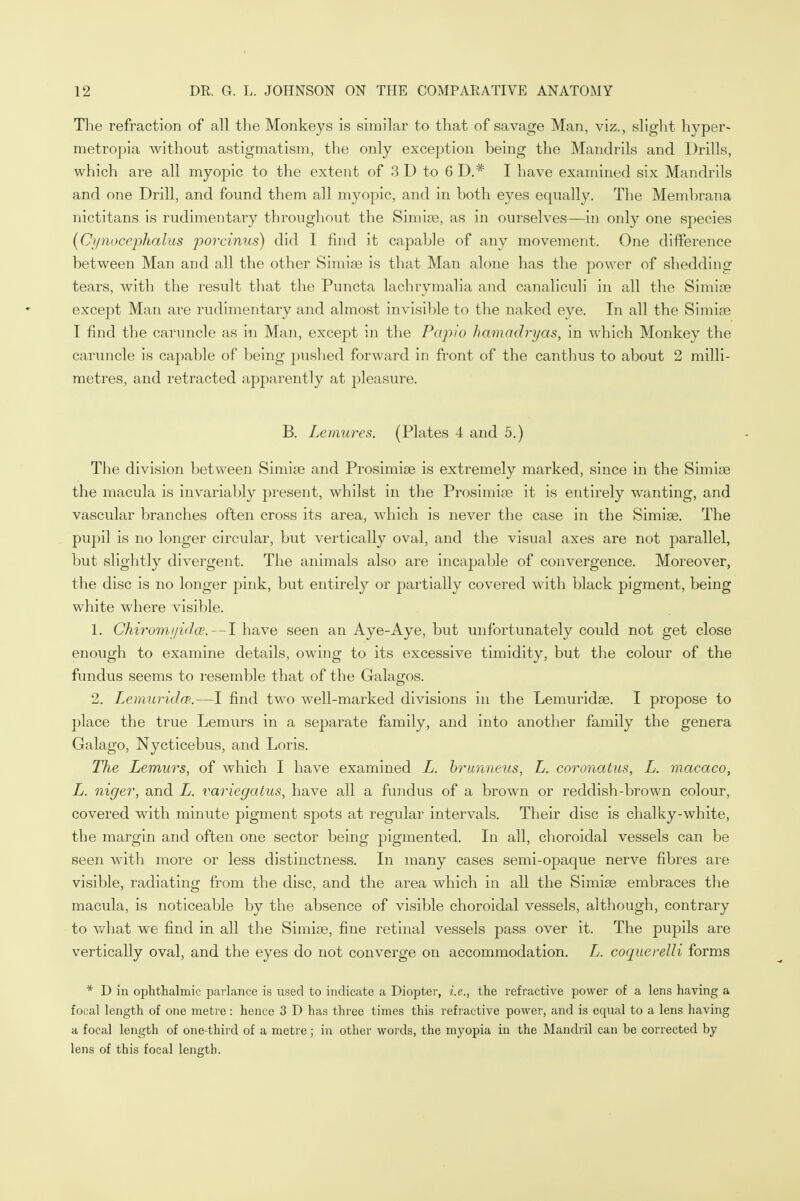 The refraction of all the Monkeys is similar to that of savage Man, viz., slight hyper- metropia without astigmatism, the only exception being the Mandrils and Drills, which are all myopic to the extent of 3 D to 6 D.# I have examined six Mandrils and one Drill, and found them all myopic, and in both eyes equally. The Membrana nictitans is rudimentary throughout the Simise, as in ourselves—in only one species (Cynocephalus porcinus) did I find it capable of any movement. One difference between Man and all the other Simise is that Man alone has the power of shedding tears, with the result that the Puncta lachrymalia and canaliculi in all the Simise except Man are rudimentary and almost invisible to the naked eye. In all the Simise I find the caruncle as in Man, except in the Papio hamadryas, in which Monkey the caruncle is capable of being pushed forward in front of the canthus to about 2 milli- metres, and retracted apparently at pleasure. B. Lemures. (Plates 4 and 5.) The division between Simise and Prosimise is extremely marked, since in the Simise the macula is invariably present, whilst in the Prosimise it is entirely wanting, and vascular branches often cross its area, which is never the case in the Simise. The pupil is no longer circular, but vertically oval, and the visual axes are not parallel, but slightly divergent. The animals also are incapable of convergence. Moreover, the disc is no longer pink, but entirely or partially covered with black pigment, being white where visible. 1. Chiromyidce.—I have seen an Aye-Aye, but unfortunately could not get close enough to examine details, owing to its excessive timidity, but the colour of the fundus seems to resemble that of the Galagos. 2. LemuridcB,—I find two well-marked divisions in the Lemuridse. I propose to place the true Lemurs in a separate family, and into another family the genera Galago, Nycticebus, and Loris. The Lemurs, of which I have examined L. brunneus, L. coronatus, L. macaco, L. niger, and L. x'ariegatus, have all a fundus of a brown or reddish-brown colour, covered with minute pigment spots at regular intervals. Their disc is chalky-white, the margin and often one sector being pigmented. In all, choroidal vessels can be seen with more or less distinctness. In many cases semi-opaque nerve fibres are visible, radiating from the disc, and the area which in all the Simise embraces the macula, is noticeable by the absence of visible choroidal vessels, although, contrary to what we find in all the Simise, fine retinal vessels pass over it. The pupils are vertically oval, and the eyes do not converge on accommodation. L. coquerelli forms * D in ophthalmic parlance is used to indicate a Diopter, i.e., the refractive power of a lens having a focal length of one metre: hence 3 D has three times this refractive power, and is equal to a lens having a focal length of one-third of a metre; in other words, the myopia in the Mandril can be corrected by- lens of this focal length.