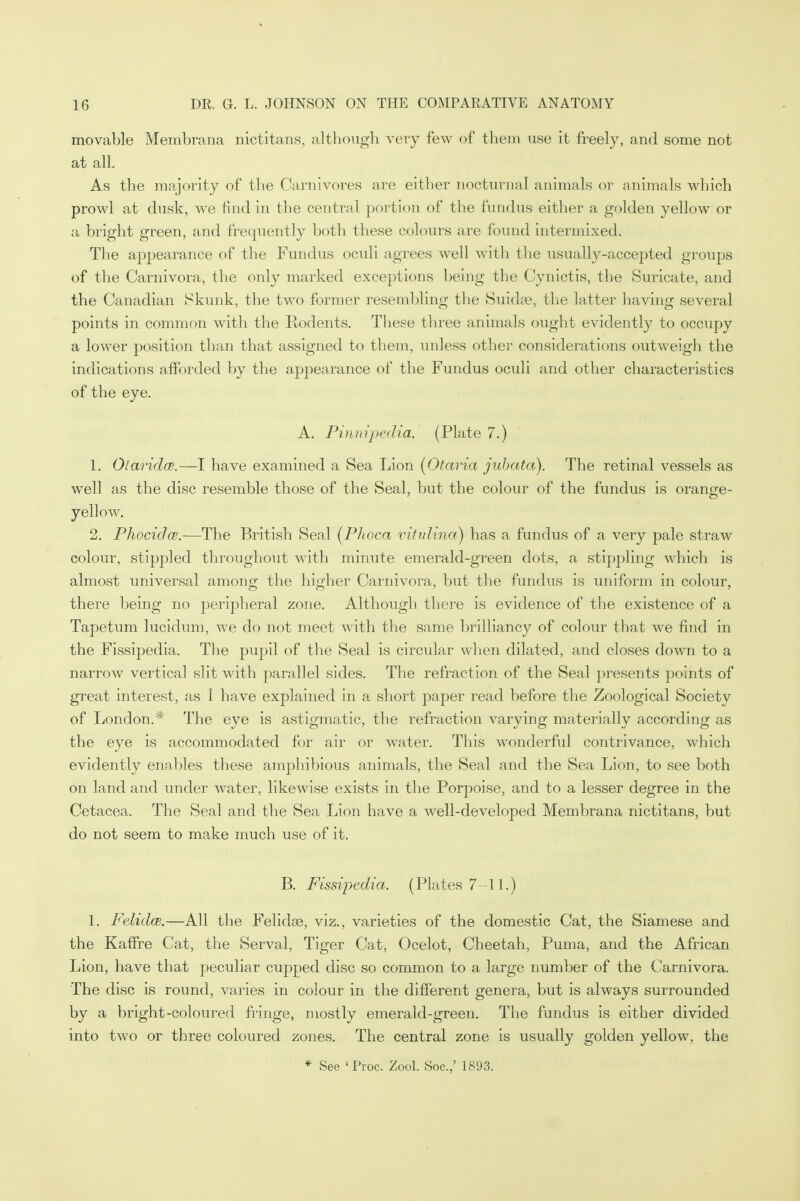 movable Membrana nictitans, although very few of them use it freely, and some not at all. As the majority of the Carnivores are either nocturnal animals or animals which prowl at dusk, we find in the central portion of the fundus either a golden yellow or a bright green, and frequently both these colours are found intermixed. The appearance of the Fundus oculi agrees well with the usually-accepted groups of the Carnivora, the only marked exceptions being the Cynictis, the Suricate, and the Canadian Skunk, the two former resembling the Suidse, the latter having several points in common with the Rodents. These three animals ought evidently to occupy a lower position than that assigned to them, unless other considerations outweigh the indications afforded by the appearance of the Fundus oculi and other characteristics of the eye. A. Pinnijpedia. (Plate 7.) 1. Otaridce.—I have examined a Sea Lion (Otaria jubata). The retinal vessels as well as the disc resemble those of the Seal, but the colour of the fundus is orange- yellow. 2. Phociclce.—The British Seal (Phoca vitulina) has a fundus of a very pale straw colour, stippled throughout with minute emerald-green dots, a stippling which is almost universal among the higher Carnivora, but the fundus is uniform in colour, there being no peripheral zone. Although there is evidence of the existence of a Tapetum lucidum, we do not meet with the same brilliancy of colour that we find in the Fissipedia. The pupil of the Seal is circular when dilated, and closes down to a narrow vertical slit with parallel sides. The refraction of the Seal presents points of great interest, as I have explained in a short paper read before the Zoological Society of London.* The eye is astigmatic, the refraction varying materially according as the eye is accommodated for air or water. This wonderful contrivance, which evidently enables these amphibious animals, the Seal and the Sea Lion, to see both on land and under water, likewise exists in the Porpoise, and to a lesser degree in the Cetacea. The Seal and the Sea Lion have a well-developed Membrana nictitans, but do not seem to make much use of it. B. Fissipedia. (Plates 7-11.) 1. FelidcB.—All the Felidse, viz., varieties of the domestic Cat, the Siamese and the Kaffre Cat, the Serval, Tiger Cat, Ocelot, Cheetah, Puma, and the African Lion, have that peculiar cupped disc so common to a large number of the Carnivora. The disc is round, varies in colour in the different genera, but is always surrounded by a bright-coloured fringe, mostly emerald-green. The fundus is either divided into two or three coloured zones. The central zone is usually golden yellow, the * See ' Proc. Zool. Soc.,' 1893.