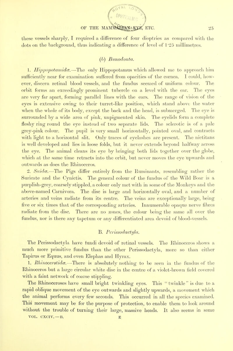 (• *»n«uep3) OF THE MAM$k8gj^Ajpg;'ETC. 25 these vessels sharply, I required a difference of four dioptries as compared with the dots on the background, thus indicating a difference of level of T25 millimetres. (b) Bunodonta. 1. Hippopotamidce.—The only Hippopotamus which allowed me to approach him sufficiently near for examination suffered from opacities of the cornea. I could, how- ever, discern retinal blood vessels, and the fundus seemed of uniform colour. The orbit forms an exceedingly prominent tubercle on a level with the ear. The eyes are very far apart, forming parallel lines with the ears. The range of vision of the eyes is extensive owing to their turret-like position, which stand above the water when the whole of its body, except the back and the head, is submerged. The eye is surrounded by a wide area of pink, unpigmented skin. The eyelids form a complete fleshy ring round the eye instead of two separate lids. The sclerotic is of a pale grey-pink colour. The pupil is very small horizontally, pointed oval, and contracts with light to a horizontal slit. Only traces of eyelashes are present. The nictitans is well developed and lies in loose folds, but it never extends beyond halfway across the eye. The animal cleans its eye by bringing both lids together over the globe, which at the same time retracts into the orbit, but never moves the eye ujjwards and outwards as does the Rhinoceros. 2. Suidce.—The Pigs differ entirely from the Ruminants, resembling rather the Suricate and the Cynictis. The general colour of the fundus of the Wild Boar is a purplish-grey, coarsely stippled, a colour only met with in some of the Monkeys and the above-named Carnivora. The disc is large and horizontally oval, and a number of arteries and veins radiate from its centre. The veins are exceptionally large, being five or six times that of the corresponding arteries. Innumerable opaque nerve fibres radiate from the disc. There are no zones, the colour being the same all over the fundus, nor is there any tapetum or any differentiated area devoid of blood-vessels. B. Perissodactyla. The Perissodactyla have fundi devoid of retinal vessels. The Rhinoceros shows a much more primitive fundus than the other Perissodactyla, more so than either Tapirus or Equus, and even Elephas and Hyrax. 1. Rhinocerotidce.—There is absolutely nothing to be seen in the fundus of the Rhinoceros but a large circular white disc in the centre of a violet-brown field covered with a faint network of coarse stippling. The Rhinoceroses have small bright twinkling eyes. This i£ twinkle  is due to a rapid oblique movement of the eye outwards and slightly upwards, a movement which the animal performs every few seconds. This occurred in all the species examined. This movement may be for the purpose of protection, to enable them to look around without the trouble of turning their large, massive heads. It also seems in some VOL. CXCIV.—B. E