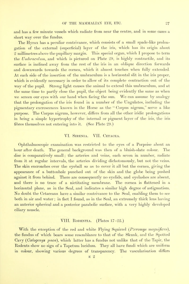and has a few minute vessels which radiate from near the centre, and in some cases a short way over the fundus. The Hyrax has a peculiar contrivance, which consists of a small spade-like prolon- gation of the external (superficial) layer of the iris, which has its origin about 2 millimetres above the pupillary margin. This special organ, which I propose to term the Umbraculum, and which is pictured on Plate 29, is highly contractile, and its surface is inclined away from the rest of the iris in an oblique direction forwards and downwards towards the cornea, which it almost touches when fully extended. At each side of the insertion of the umbraculum is a horizontal slit in the iris proper, which is evidently necessary in order to allow of its complete contraction out of the way of the pupil. Strong light causes the animal to extend this umbraculum, and at the same time to partly close the pupil, the object being evidently the same as when we screen our eyes with our hand when facing the sun. We can assume by analogy that the prolongation of the iris found in a number of the Ungulates, including the pigmentary excrescences known in the Horse as the  Corpus nigrum, serve a like purpose. The Corpus nigrum, however, differs from all the other iridic prolongations in being a simple hypertrophy of the internal or pigment layer of the iris, the iris fibres themselves not entering into it. (See Plate 29.) VI. SlRENIA. VII. CETACEA. Ophthalmoscopic examination was restricted to the eyes of a Porpoise about an hour after death. The general background was then of a bluish-slate colour. The disc is comparatively small; the arteries and veins, each seven in number, radiate from it at regular intervals, the arteries dividing dichotomously, but not the veins. The skin encroaches over the eyeball so as to cover it all but the cornea, giving the appearance of a buttonhole punched out of the skin and the globe being pushed against it from behind. There are consequently no eyelids, and eyelashes are absent, and there is no trace of a nictitating membrane. The cornea is flattened in a horizontal plane, as in the Seal, and indicates a similar high degree of astigmatism. No doubt the Cetaceans have a similar contrivance to the Seal, enabling them to see both in air and water; in fact I found, as in the Seal, an extremely thick lens having an anterior spherical and a posterior parabolic surface, with a very highly developed ciliary muscle. VIII. Rodentia. (Plates 17-22.) With the exception of the red and white Flying Squirrel (Pieromys magnificus), the fundus of which bears some resemblance to that of the Skunk, and the Spotted Cavy (Coelogenys paca), which latter has a fundus not unlike that of the Tapir, the Ptodents show no sign of a Tapetum lucidum. They all have fundi which are uniform in colour, showing various degrees of transparency. The vascularisation differs