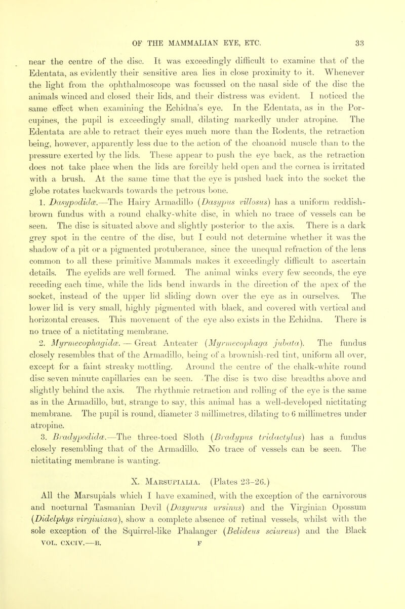 near the centre of the disc. It was exceedingly difficult to examine that of the Edentata, as evidently their sensitive area lies in close proximity to it. Whenever the light from the ophthalmoscope was focussed on the nasal side of the disc the animals winced and closed their lids, and their distress was evident. I noticed the same effect when examining the Echidna's eye. In the Edentata, as in the Por- cupines, the pupil is exceedingly small, dilating markedly under atropine. The Edentata are able to retract their eyes much more than the Rodents, the retraction being, however, apparently less due to the action of the choanoid muscle than to the pressure exerted by the lids. These appear to push the eye back, as the retraction does not take place when the lids are forcibly held oj^en and the cornea is irritated with a brush. At the same time that the eye is pushed back into the socket the globe rotates backwards towards the petrous bone. 1. Dasypodidce.—The Hairy Armadillo (Dasypus villosus) has a uniform reddish- brown fundus with a round chalky-white disc, in which no trace of vessels can be seen. The disc is situated above and slightly posterior to the axis. There is a dark grey spot in the centre of the disc, but I could not determine whether it was the shadow of a pit or a pigmented protuberance, since the unequal refraction of the lens common to all these primitive Mammals makes it exceedingly difficult to ascertain details. The eyelids are well formed. The animal winks every few seconds, the eye receding each time, while the lids bend inwards in the direction of the apex of the socket, instead of the upper lid sliding clown over the eye as in ourselves. The lower lid is very small, highly pigmented with black, and covered with vertical and horizontal creases. This movement of the eye also exists in the Echidna. There is no trace of a nictitating membrane. 2. Myrmecophagidce. — Great Anteater (Myrmecophaga jubata). The fundus closely resembles that of the Armadillo, being of a brownish-red tint, uniform all over, except for a faint streaky mottling. Around the centre of the chalk-white round disc seven minute capillaries can be seen. -The disc is two disc breadths above and slightly behind the axis. The rhythmic retraction and rolling of the eye is the same as in the Armadillo, but, strange to say, this animal has a well-developed nictitating membrane. The pupil is round, diameter 3 millimetres, dilating to 6 millimetres under atropine. 3. Bradypodidce.—The three-toed Sloth (Bradypus tridactylus) has a fundus closely resembling that of the Armadillo. No trace of vessels can be seen. The nictitating membrane is wanting. X. Marsupialia. (Plates 23-26.) All the Marsupials which I have examined, with the exception of the carnivorous and nocturnal Tasmanian Devil (Dasyurus ursi?ius) and the Virginian Opossum (Didelphys virginiana), show a complete absence of retinal vessels, whilst with the sole exception of the Squirrel-like Phalanger (Belideus sciureus) and the Black VOL. CXOIV. B. P