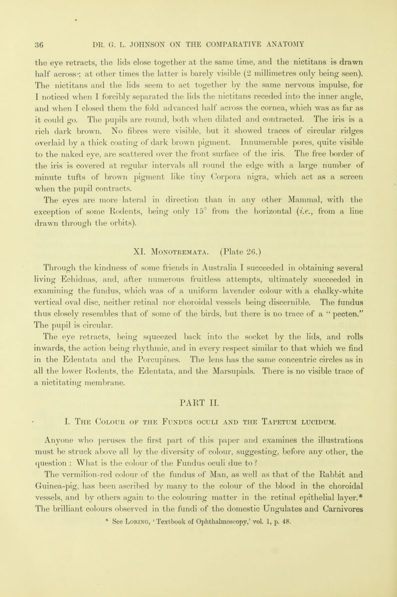 the eye retracts, the lids close together at the same time, and the nictitans is drawn half across-; at other times the latter is barely visible (2 millimetres only being seen). The nictitans and the lids seem to act together by the same nervous impulse, for I noticed when I forcibly separated the lids the nictitans receded into the inner angle, and when I closed them the fold advanced half across the cornea, which was as far as it could go. The pupils are round, both when dilated and contracted. The iris is a rich dark brown. No fibres were visible, but it showed traces of circular ridges overlaid by a thick coating of dark brown pigment. Innumerable pores, quite visible to the naked eye, are scattered over the front surface of the iris. The free border of the iris is covered at regular intervals all round the edge with a large number of minute tufts of brown pigment like tiny Corpora nigra, which act as a screen when the pupil contracts. The eyes are more lateral in direction than in any other Mammal, with the exception of some Rodents, being only 15° from the horizontal (i.e., from a line drawn through the orbits). XL Monotremata. (Plate 26.) Through the kindness of some friends in Australia I succeeded in obtaining several living Echidnas, and, after numerous fruitless attempts, ultimately succeeded in examining the fundus, which was of a uniform lavender colour with a chalky-white vertical oval disc, neither retinal nor choroidal vessels being discernible. The fundus thus closely resembles that of some of the birds, but there is no trace of a  pecten. The pupil is circular. The eye retracts, being squeezed back into the socket by the lids, and rolls inwards, the action being rhythmic, and in every respect similar to that which we find in the Edentata and the Porcupines. The lens has the same concentric circles as in all the lower Rodents, the Edentata, and the Marsupials. There is no visible trace of a nictitating membrane. PART II. I. The Colour of the Fundus oculi and the Tapetum lucidum. Anyone who peruses the first part of this paper and examines the illustrations must be struck above all by the diversity of colour, suggesting, before any other, the question : What is the colour of the Fundus oculi due to ? The vermilion-red colour of the fundus of Man, as well as that of the Rabbit and Guinea-pig, has been ascribed by many to the colour of the blood in the choroidal vessels, and by others again to the colouring matter in the retinal epithelial layer.* The brilliant colours observed in the fundi of the domestic Ungulates and Carnivores * See Loring, 'Textbook of Ophthalmoscopy,' vol. 1, p. 48.