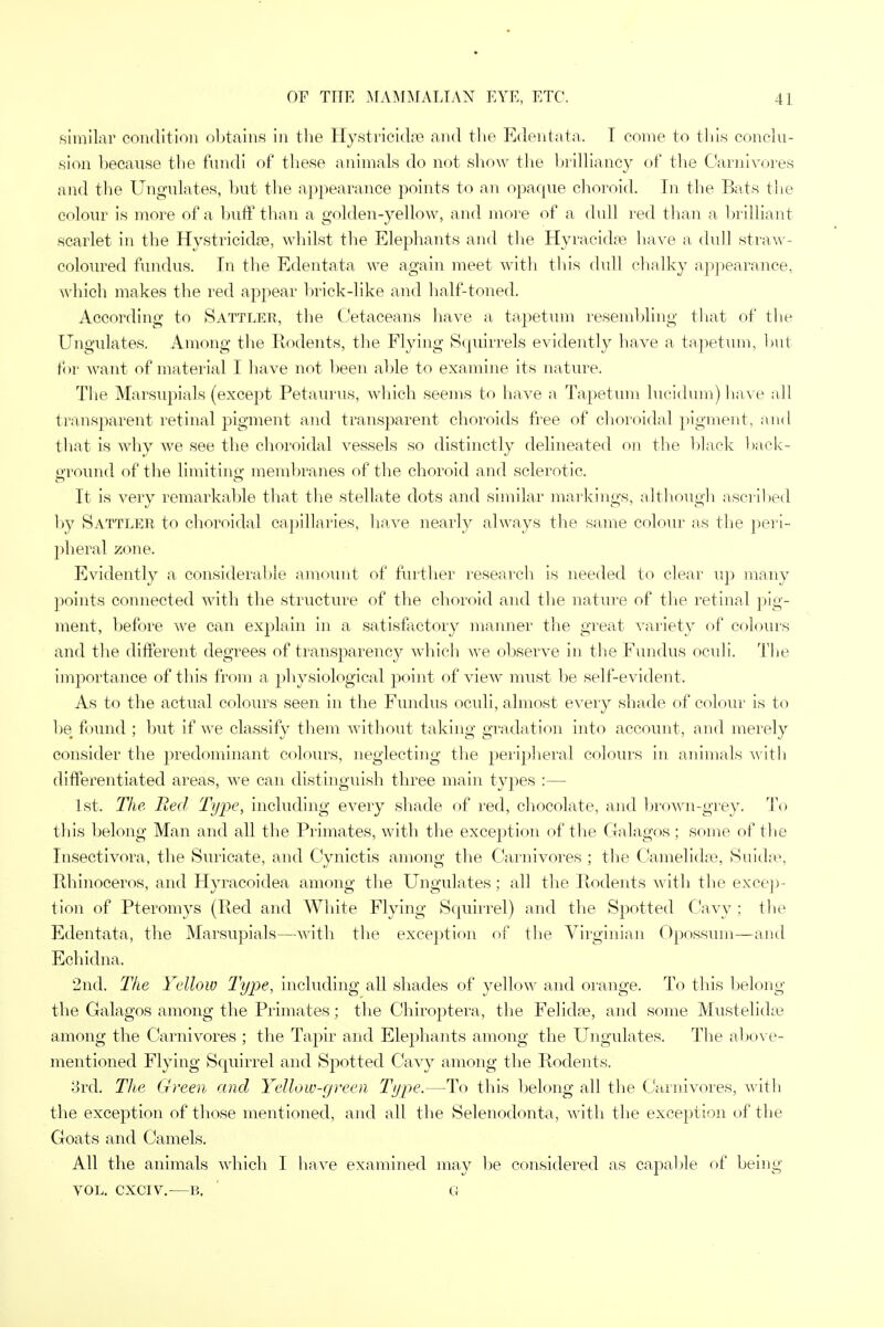 similar condition obtains in the Hystricidre and the Edentata, I come to this conclu- sion because the fundi of these animals do not show the brilliancy of the Carnivores and the Ungulates, but the appearance points to an opaque choroid. In the Bats the colour is more of a buff than a golden-yellow, and more of a dull red than a brilliant scarlet in the Hystricicke, whilst the Elephants and the Hyracidoe have a dull straw- coloured fundus. In the Edentata we again meet with this dull chalky appearance, which makes the red appear brick-like and half-toned. According to Sattler, the Cetaceans have a tapetum resembling that of the Ungulates. Among the Rodents, the Flying Squirrels evidently have a tapetum, but for want of material I have not been able to examine its nature. The Marsupials (except Petaurus, which seems to have a Tapetum lucidum) have all transparent retinal pigment and transparent choroids free of choroidal pigment, and that is why we see the choroidal vessels so distinctly delineated on the black back- ground of the limiting membranes of the choroid and sclerotic. It is very remarkable that the stellate dots and similar markings, although ascribed by Sattler to choroidal capillaries, have nearly always the same colour as the peri- pheral zone. Evidently a considerable amount of further research is needed to clear up many points connected with the structure of the choroid and the nature of the retinal pig- ment, before we can explain in a satisfactory manner the great variety of colours and the different degrees of transparency which we observe in the Fundus oculi. The importance of this from a physiological point of view must be self-evident. As to the actual colours seen in the Fundus oculi, almost every shade of colour is to be found ; but if we classify them without taking gradation into account, and merely consider the predominant colours, neglecting the peripheral colours in animals with differentiated areas, we can distinguish three main types :— 1st. The Red, Type, including every shade of red, chocolate, and brown-grey. To this belong Man and all the Primates, with the exception of the Galagos; some of the Insectivora, the Suricate, and Cynictis among the Carnivores ; the Camelidre, Suidse, Rhinoceros, and Hyracoidea among the Ungulates; all the Rodents with the excep- tion of Pteromys (Red and White Flying Squirrel) and the Spotted Cavy ; the Edentata, the Marsupials—with the exception of the Virginian Opossum—and Echidna. 2nd. The Yellow Type, including all shades of yellow and orange. To this belong the Galagos among the Primates; the Chiroptera, the Felidae, and some Mustelidse among the Carnivores ; the Tapir and Elephants among the Ungulates. The above- mentioned Flying Squirrel and Spotted Cavy among the Rodents. 3rd. The Green and Yellow-green Type.—To this belong all the Carnivores, with the exception of those mentioned, and all the Selenodonta, with the exception of the Goats and Camels. All the animals which I have examined may be considered as capable of being VOL. CXCIV.—B, a