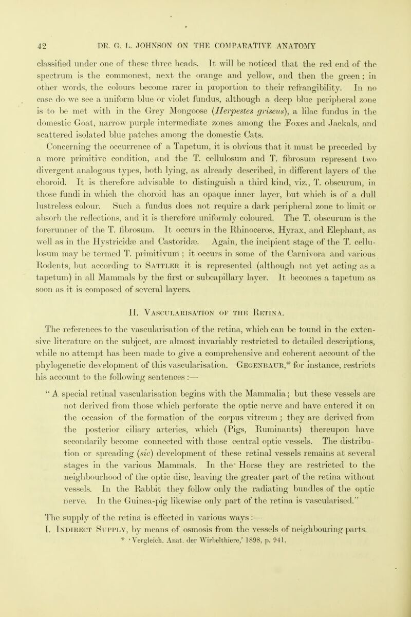 classified under one of these three heads. It will be noticed that the red end of the spectrum is the commonest, next the orange and yellow, and then the green; in other words, the colours become rarer in proportion to their refrangibility. In no case do we see a uniform blue or violet fundus, although a deep blue peripheral zone is to be met with in the Grey Mongoose (Herpestes grisevs), a lilac fundus in the domestic Goat, narrow purple intermediate zones among the Foxes and Jackals, and scattered isolated blue patches among the domestic Cats. Concerning the occurrence of a Tapetum, it is obvious that it must be preceded by a more primitive condition, and the T. cellulosum and T. fibrosum represent two divergent analogous types, both lying, as already described, in different layers of the choroid. It is therefore advisable to distinguish a third kind, viz., T. obscurum, in those fundi in which the choroid lias an opaque inner layer, but which is of a dull lustreless colour. Such a fundus does not require a dark peripheral zone to limit or absorb the reflections, and it is therefore uniformly coloured. The T. obscurum is the forerunner of the T. fibrosum. It occurs in the Rhinoceros, Hyrax, and Elephant, as well as in the Hystricidaa and Castoridse. Again, the incipient stage of the T. cellu- losum may be termed T. priinitivum ; it occurs in some of the Garnivorn, and various Rodents, but according to Sattler it is represented (although not yet acting as a tapetum) in all Mammals by the first or subcapillary layer. It becomes a tapetum as soon as it is composed of several layers. II. Vascularisation of the Rettna. The references to the vascularisation of the retina, which can be touiid in the exten- sive literature on the subject, are almost invariably restricted to detailed descriptions, while no attempt has been made to give a comprehensive and coherent account of the phylogenetic development of this vascularisation. Gegenbaur,# for instance, restricts his account to the following sentences :— A special retinal vascularisation begins with the Mammalia; but these vessels are not derived from those which perforate the optic nerve and have entered it on the occasion of the formation of the corpus vitreum ; they are derived from the posterior ciliary arteries, which (Pigs, Ruminants) thereupon have secondarily become connected with those central optic vessels. The distribu- tion or spreading (sic) development of these retinal vessels remains at several stages in the various Mammals. In the' Horse they are restricted to the neighbourhood of the optic disc, leaving the greater part of the retina without vessels. In the Rabbit they follow only the radiating bundles of the optic nerve. In the Guinea-pig likewise only part of the retina is vascularised. The supply of the retina is effected in various ways :— I. Indirect Supply, by means of osmosis from the vessels of neighbouring parts. * 'Yergleich. Anat, der AYirbelthiere,' 1898, p. 941.