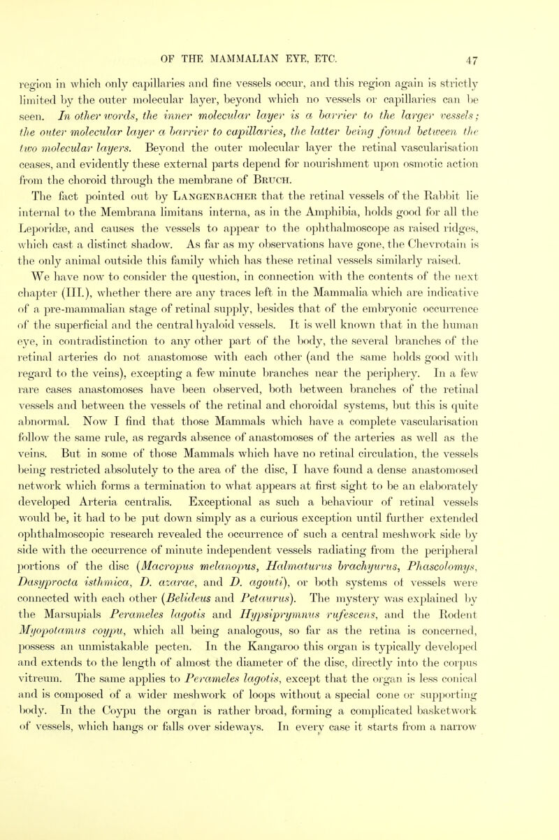 region in which only capillaries and fine vessels occur, and this region again is strictly limited by the outer molecular layer, beyond which no vessels or capillaries can be seen. In other words, the inner molecular layer is a barrier to the larger vessels; the outer molecular layer a barrier to capillaries, the latter being found between the two molecular layers. Beyond the outer molecular layer the retinal vascularisation ceases, and evidently these external parts depend for nourishment upon osmotic action from the choroid through the membrane of Bruch. The fact pointed out by Langenbacher that the retinal vessels of the Rabbit lie internal to the Membrana limitans interna, as in the Amphibia, holds good for all the Leporidse, and causes the vessels to appear to the ophthalmoscope as raised ridges, which cast a distinct shadow. As far as my observations have gone, the Chevrotain is the only animal outside this family which has these retinal vessels similarly raised. We have now to consider the question, in connection with the contents of the next chapter (III.), whether there are any traces left in the Mammalia which are indicative of a pre-mammalian stage of retinal supply, besides that of the embryonic occurrence of the superficial and the central hyaloid vessels. It is well known that in the human eye, in contradistinction to any other part of the body, the several branches of the retinal arteries do not anastomose with each other (and the same holds good with regard to the veins), excepting a few minute branches near the periphery. In a few rare cases anastomoses have been observed, both between branches of the retinal vessels and between the vessels of the retinal and choroidal systems, but this is quite abnormal. Now I find that those Mammals which have a complete vascularisation follow the same rule, as regards absence of anastomoses of the arteries as well as the veins. But in some of those Mammals which have no retinal circulation, the vessels being restricted absolutely to the area of the disc, I have found a dense anastomosed network which forms a termination to what appears at first sight to be an elaborately developed Arteria centralis. Exceptional as such a behaviour of retinal vessels would be, it had to be put down simply as a curious exception until further extended ophthalmoscopic research revealed the occurrence of such a central mesh work side by side with the occurrence of minute independent vessels radiating from the peripheral portions of the disc (Macropus melanopus, Halmaturus brachyurus, Phascolomys, Dasyprocta isthmica, D. azarae, and D. agouti), or both systems of vessels were connected with each other {Belideus and Petaurus). The mystery was explained by the Marsupials Perameles lagotis and Hypsiprymnus rufescens, and the Rodent Myopotamus coypu, which all being analogous, so far as the retina is concerned, possess an unmistakable pecten. In the Kangaroo this organ is typically developed and extends to the length of almost the diameter of the disc, directly into the corpus vitreum. The same applies to Perameles lagotis, except that the organ is less conical and is composed of a wider meshwork of loops without a special cone or supporting body. In the Coypu the organ is rather broad, forming a complicated basketwork of vessels, which hangs or falls over sideways. In every case it starts from a narrow
