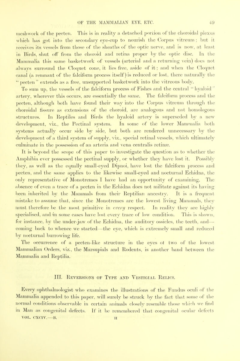 meshwork of the pecten. This is in reality a detached portion of the choroidal plexus which has got into the secondary eye-cup to nourish the Corpus vitreum ; but it receives its vessels from those of the sheaths of the optic nerve, and is now, at least in Birds, shut off from the choroid and retina proper by the optic disc. In the Mammalia this same basketwork of vessels (arterial and a returning vein) does not always surround the Cloquet cone, it lies free, aside of it; and when the Cloquet canal (a remnant of the falciform process itself) is reduced or lost, there naturally the  pecten extends as a free, unsupported basketwork into the vitreous body. To sum up, the vessels of the falciform process of Fishes and the central hyaloid artery, wherever this occurs, are essentially the same. The falciform process and the pecten, although both have found their way into the Corpus vitreum through the choroidal fissure as extensions of the choroid, are analogous and not homologous structures. In Reptiles and Birds the hyaloid artery is superseded by a new development, viz., the Pectinal system. In some of the lower Mammalia both systems actually occur side by side, but both are rendered unnecessary by the develojMnent of a third system of supply, viz., special retinal vessels, which ultimately culminate in the possession of an arteria and vena centralis retina?. It is beyond the scope of this paper to investigate the question as to whether the Amphibia ever possessed the pectinal supply, or whether they have lost it. Possibly they, as well as the equally small-eyed Dipnoi, have lost the falciform process and pecten, and the same applies to the likewise small-eyed and nocturnal Echidna, the only representative of Monotremes I have had an opportunity of examining. The absence of even a trace of a pecten in the Echidna does not militate against its having been inherited by the Mammals from their Reptilian ancestry. It is a frequent mistake to assume that, since the Monotremes are the lowest living Mammals, they must therefore be the most primitive in every respect. In reality they are highly specialised, and in some cases have lost every trace of low condition. This is shown, for instance, by the under-jaw of the Echidna, the auditory ossicles, the teeth, and— coming back to whence we started—the eye, which is extremely small and reduced by nocturnal burrowing life. The occurrence of a pecten-like structure in the eyes ot two of the lowest Mammalian Orders, viz., the Marsupials and Rodents, is another band between the Mammalia and Reptilia, III. Reversions of Type and Vestigial Relics. Every ophthalmologist who examines the illustrations of the Fundus oculi of the Mammalia appended to this paper, will surely be struck by the fact that some of the normal conditions observable in certain animals closely resemble those which we find in Man as congenital defects. If it be remembered that congenital ocular defects VOL. CXC1V. B. H
