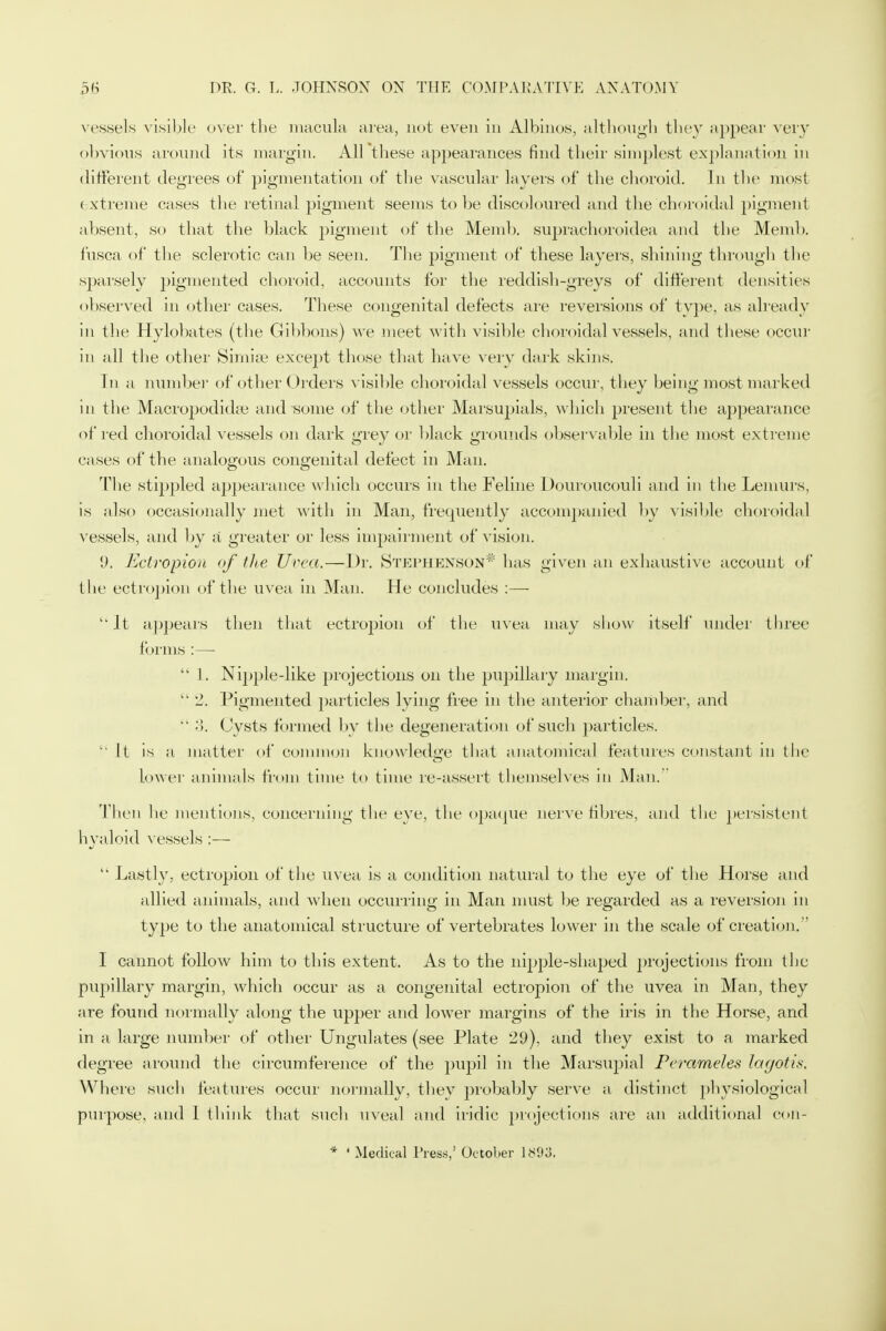 vessels visible over the macula area, not even in Albinos, although they appear very obvious around its margin. All these appearances find their simplest explanation in different degrees of pigmentation of the vascular Livers of the choroid. In the most ( xtreme cases the retinal pigment seems to be discoloured and the choroidal pigment absent, so that the black pigment of the Memb. suprachoroidea and the Memb. fusca of the sclerotic can be seen. The pigment of these layers, shining through the sparsely pigmented choroid, accounts for the reddish-greys of different densities observed in other cases. These congenital defects are reversions of type, as already in the Hylobates (the Gibbons) we meet with visible choroidal vessels, and these occur in all the other Simise except those that have very dark skins. In a number of other Orders visible choroidal vessels occur, they being most marked in the Macropodidse and some of the other Marsupials, which present the appearance of red choroidal vessels on dark grey or black grounds observable in the most extreme cases of the analogous congenital defect in Man. The stippled appearance which occurs in the Feline Douroucouli and in the Lemurs, is also occasionally met with in Man, frequently accompanied by visible choroidal vessels, and by a greater or less impairment of vision. 'J. Ectropion of the Urea.—Dr. Stephenson* has given an exhaustive account of the ectropion of the uvea in Man. He concludes :— It appears then that ectropion of the uvea may show itself under three forms :—  1. Nipple-like projections on the pupillary margin.  2. Pigmented particles lying free in the anterior chamber, and  -I. Cysts formed by the degeneration of such particles.  It is a matter of common knowledge that anatomical features constant in the lower animals from time to time re-assert themselves in Man. Then he mentions, concerning the eye, the opaque nerve fibres, and the persistent hyaloid vessels :—  Lastly, ectropion of the uvea is a condition natural to the eye of the Horse and allied animals, and when occurring in Man must be regarded as a reversion in type to the anatomical structure of vertebrates lower in the scale of creation.'' I cannot follow him to this extent. As to the nipple-shaped projections from the pupillary margin, which occur as a congenital ectropion of the uvea in Man, they are found normally along the upper and lower margins of the iris in the Horse, and in a large number of other Ungulates (see Plate 29), and they exist to a marked degree around the circumference of the pupil in the Marsupial Peramdes lagotis. Where such features occur normally, they probably serve a distinct physiological purpose, and 1 think that such uveal and iridic projections are an additional eon- * ' Medical Press,' October 1893.