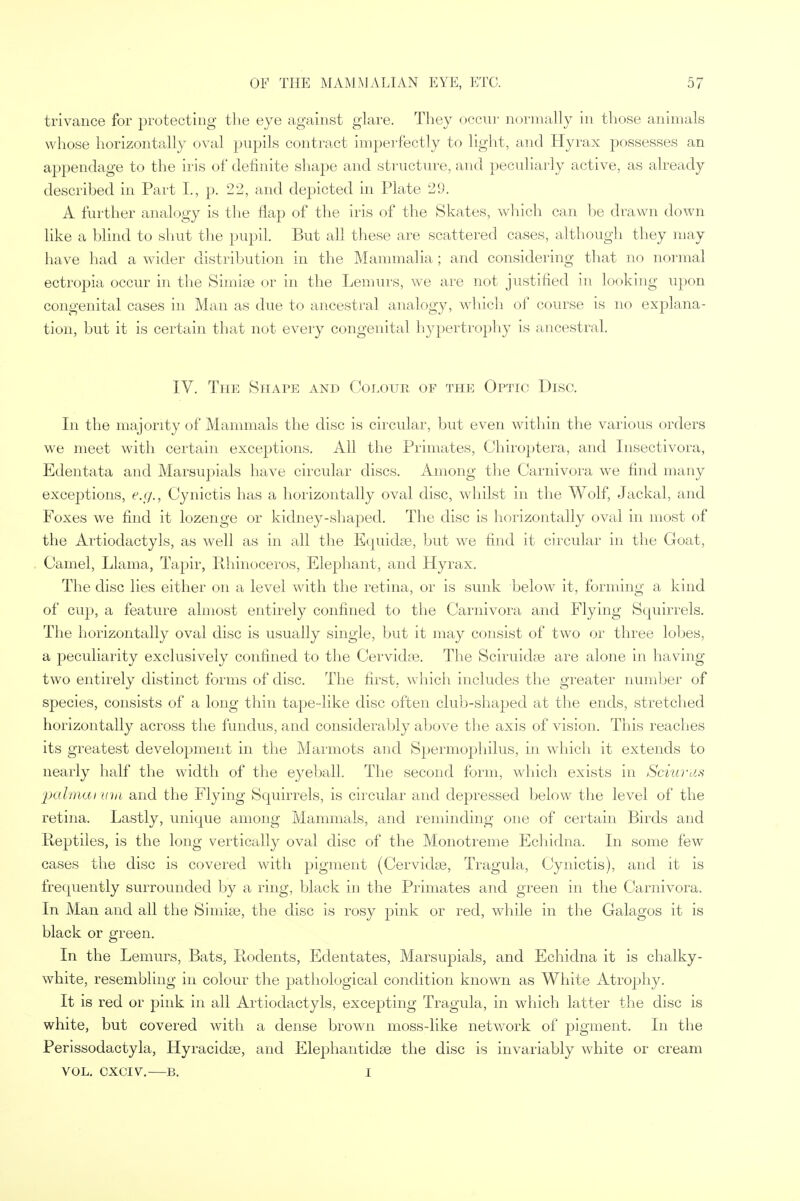 trivance for protecting the eye against glare. They occur normally in those animals whose horizontally oval pupils contract imperfectly to light, and Hyrax possesses an appendage to the iris of definite shape and structure, and peculiarly active, as already described in Part L, p. 22, and depicted in Plate 29. A further analogy is the flap of the iris of the Skates, which can lie drawn down like a blind to shut the pupil. But all these are scattered cases, although they may have had a wider distribution in the Mammalia ; and considering that no normal ectropia occur in the Simiae or in the Lemurs, we are not justified in looking upon congenital cases in Man as due to ancestral analogy, which of course is no explana- tion, but it is certain that not every congenital hypertrophy is ancestral. IV. The Shape and Colour of the Optic Disc. In the majority of Mammals the disc is circular, but even within the various orders we meet with certain exceptions. All the Primates, Chiroptera, and Insectivora, Edentata and Marsupials have circular discs. Among the Carnivora we find many exceptions, e.g., Cynictis has a horizontally oval disc, whilst in the Wolf, Jackal, and Foxes we find it lozenge or kidney-shaped. The disc is horizontally oval in most of the Artiodactyls, as well as in all the Equidse, but we find it circular in the Goat, Camel, Llama, Tapir, Rhinoceros, Elephant, and Hyrax. The disc lies either on a level with the retina, or is sunk below it, forming a kind of cup, a feature almost entirely confined to the Carnivora and Flying Squirrels. The horizontally oval disc is usually single, but it may consist of two or three lobes, a peculiarity exclusively confined to the Cervidse. The Sciruidas are alone in having two entirely distinct forms of disc. The first, which includes the greater number of species, consists of a long thin tape-like disc often club-shaped at the ends, stretched horizontally across the fundus, and considerably above the axis of vision. This reaches its greatest development in the Marmots and Spermophilus, in which it extends to nearly half the width of the eyeball. The second form, which exists in Sciuras palmai inn and the Flying Squirrels, is circular and depressed below the level of the retina. Lastly, unique among Mammals, and reminding one of certain Birds and Reptiles, is the long vertically oval disc of the Monotreme Echidna. In some few cases the disc is covered with pigment (Cervidse, Tragula, Cynictis), and it is frequently surrounded by a ring, black in the Primates and green in the Carnivora. In Man and all the Simise, the disc is rosy pink or red, while in the Galagos it is black or green. In the Lemurs, Bats, Rodents, Edentates, Marsupials, and Echidna it is chalky- white, resembling in colour the pathological condition known as White Atrophy. It is red or pink in all Artiodactyls, excepting Tragula, in which latter the disc is white, but covered with a dense brown moss-like network of pigment. In the Perissodactyla, Hyracidaa, and Elephantidse the disc is invariably white or cream VOL. CXCIV. B. I