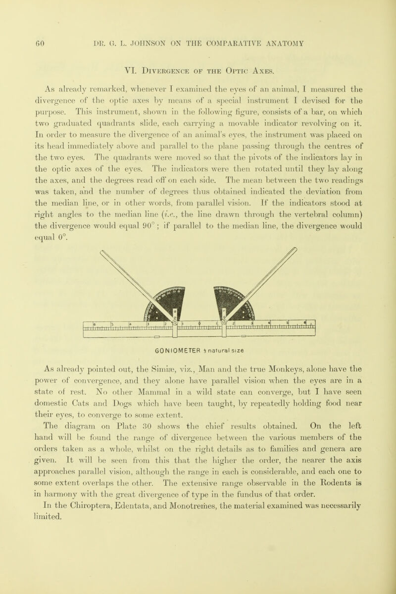 VI. Divergence of the Optic Axes. As already remarked, whenever I examined the eyes of an animal, I measured the divergence of the optic axes by means of a special instrument I devised for the purpose. This instrument, shown in the following figure, consists of a bar, on which two graduated quadrants slide, each carrying a movable indicator revolving on it. In order to measure the divergence of an animal's eyes, the instrument was placed on its head immediately above and parallel to the plane passing through the centres of the two eyes. The quadrants were moved so that the pivots of the indicators lay in the optic axes of the eyes. The indicators were then rotated until they lay along the axes, and the degrees read off on each side. The mean between the two readings was taken, and the number of degrees thus obtained indicated the deviation from the median line, or in other words, from parallel vision. If the indicators stood at right angles to the median line (i.e., the line drawn through the vertebral column) the divergence would equal 90° ; if parallel to the median line, the divergence would equal 0°. GONIOMETER i natural size As already pointed out, the Simipe, viz., Man and the true Monkeys, alone have the power of convergence, and they alone have parallel vision when the eyes are in a state of rest. No other Mammal in a wild state can converge, but I have seen domestic Cats and Dogs which have been taught, by repeatedly holding food near their eyes, to converge to some extent. The diagram on Plate 30 shows the chief results obtained. On the left hand will be found the range of divergence between the various members of the orders taken as a whole, whilst on the right details as to families and genera are given. It will be seen from this that the higher the order, the nearer the axis approaches parallel vision, although the range in each is considerable, and each one to some extent overlaps the other. The extensive range observable in the Rodents is in harmony with the great divergence of type in the fundus of that order. In the Chiroptera, Edentata, and Monotremes, the material examined was necessarily limited.