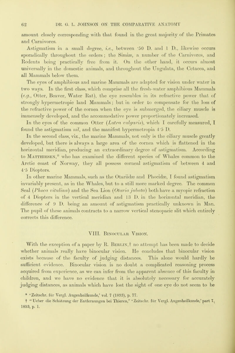 amount closely corresponding with that found in the great majority of the Primates and Carnivores. Astigmatism in a small degree, i.e., between '50 D. and 1 D., likewise occurs sporadically throughout the orders ; the Simiae, a number of the Carnivores, and Rodents being practically free from it. On the other hand, it occurs almost universally in the domestic animals, and throughout the Ungulata, the Cetacea, and all Mammals below them. The eyes of amphibious and marine Mammals are adapted for vision under water in two ways. In the first class, which comprise all the fresh-water amphibious Mammals (e.g., Otter, Beaver, Water Rat), the eye resembles in its refractive power that of strongly hypermetropic land Mammals; but in order to compensate for the loss of the refractive power of the cornea when the eye is submerged, the ciliary muscle is immensely developed, and the accommodative power proportionately increased. In the eyes of the common Otter (Lutra vulgaris), which I carefully measured, I found the astigmatism nil, and the manifest hypermetropia 4'5 D. In the second class, viz., the marine Mammals, not only is the ciliary muscle greatly developed, but there is always a large area of the cornea which is flattened in the horizontal meridian, producing an extraordinary degree of astigmatism. According to Matthiesen,# who has examined the different species of Whales common to the Arctic coast of Norway, they all possess corneal astigmatism of between 4 and 45 Diopters. In other marine Mammals, such as the Otariidse and Phocidse, I found astigmatism invariably present, as in the Whales, but to a still more marked degree. The common Seal (Phoca vitulina) and the Sea Lion (Otaria jubata) both have a myopic refraction of 4 Diopters in the vertical meridian and 13 D. in the horizontal meridian, the difference of 9 D. being an amount of astigmatism practically unknown in Man. The pupil of these animals contracts to a narrow vertical stenopaeic slit which entirely corrects this difference. VIII. Binocular Vision. With the exception of a paper by R. Berlin,! no attempt has been made to decide whether animals really have binocular vision. He concludes that binocular vision exists because of the faculty of judging distances. This alone would hardly be sufficient evidence. Binocular vision is no doubt a complicated reasoning process acquired from experience, as we can infer from the apparent absence of this faculty in children, and we have no evidence that it is absolutely necessary for accurately judging distances, as animals which have lost the sight of one eye do not seem to be * 'Zeitschr. fur Vergl. Augenheilkunde,' vol. 7 (1893), p. 77. t  Ueber die Schiitzung der Entfernungen bei Tbieren, ' Zeitschr. fiir Vergl. Augenheilkunde,' part 7,, 1893, p. 1.