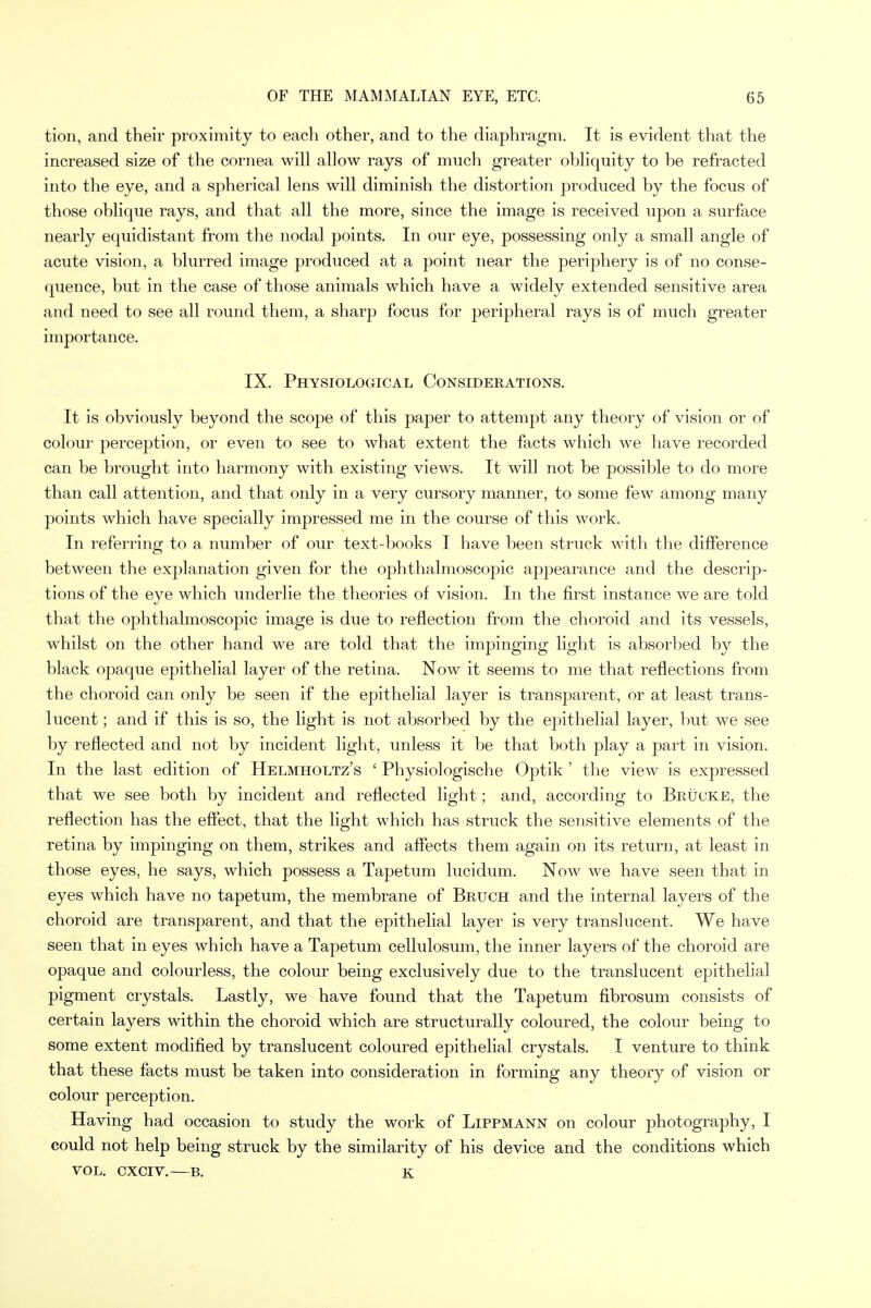 tion, and their proximity to each other, and to the diaphragm. It is evident that the increased size of the cornea will allow rays of much greater obliquity to be refracted into the eye, and a spherical lens will diminish the distortion produced by the focus of those oblique rays, and that all the more, since the image is received upon a surface nearly equidistant from the nodal points. In our eye, possessing only a small angle of acute vision, a blurred image produced at a point near the periphery is of no conse- quence, but in the case of those animals which have a widely extended sensitive area and need to see all round them, a sharp focus for peripheral rays is of much greater importance. IX. Physiological Considerations. It is obviously beyond the scope of this paper to attempt any theory of vision or of colour perception, or even to see to what extent the facts which we have recorded can be brought into harmony with existing views. It will not be possible to do more than call attention, and that only in a very cursory manner, to some few among many points which have specially impressed me in the course of this work. In referring to a number of our text-books I have been struck with the difference between the explanation given for the ophthalmoscopic appearance and the descrip- tions of the eye which underlie the theories of vision. In the first instance we are told that the ophthalmoscopic image is due to reflection from the choroid and its vessels, whilst on the other hand we are told that the impinging light is absorbed by the black opaque epithelial layer of the retina. Now it seems to me that reflections from the choroid can only be seen if the epithelial layer is transparent, or at least trans- lucent ; and if this is so, the light is not absorbed by the epithelial layer, but we see by reflected and not by incident light, unless it be that both play a part in vision. In the last edition of Helmholtz's ' Physiologische Optik ' the view is expressed that we see both by incident and reflected light; and, according to Bruoke, the reflection has the effect, that the light which has struck the sensitive elements of the retina by impinging on them, strikes and affects them again on its return, at least in those eyes, he says, which possess a Tapetum lucidum. Now we have seen that in eyes which have no tapetum, the membrane of Bruch and the internal layers of the choroid are transparent, and that the epithelial layer is very translucent. We have seen that in eyes which have a Tapetum cellulosum, the inner layers of the choroid are opaque and colourless, the colour being exclusively due to the translucent epithelial pigment crystals. Lastly, we have found that the Tapetum fibrosum consists of certain layers within the choroid which are structurally coloured, the colour being to some extent modified by translucent coloured epithelial crystals. I venture to think that these facts must be taken into consideration in forming any theory of vision or colour perception. Having had occasion to study the work of Lippmann on colour photography, I could not help being struck by the similarity of his device and the conditions which vol. cxciv.—b. K