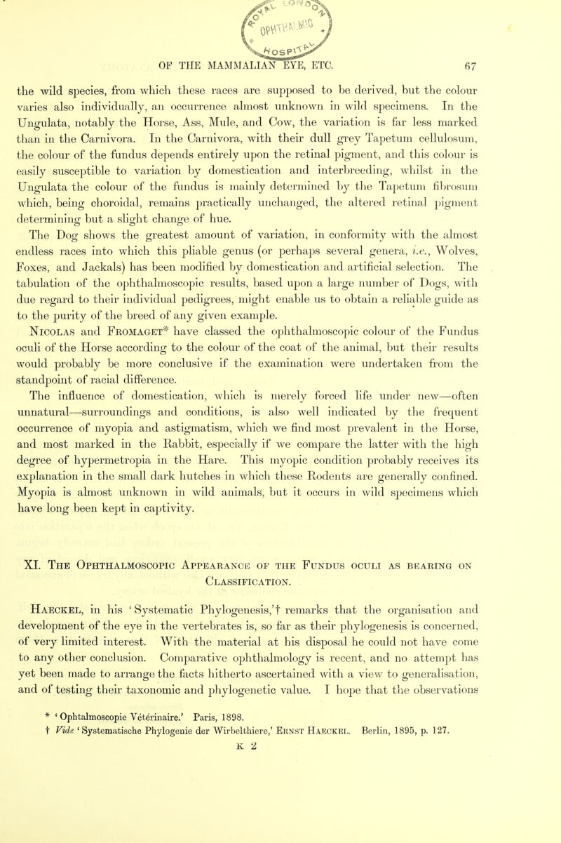 the wild species, from which these races are supposed to be derived, but the colour varies also individually, an occurrence almost unknown in wild specimens. In the Ungulata, notably the Horse, Ass, Mule, and Cow, the variation is far less marked than in the Carnivora. In the Carnivora, with their dull grey Tapetum cellulosum, the colour of the fundus depends entirely upon the retinal pigment, and this colour is easily susceptible to variation by domestication and interbreeding, whilst in the Ungulata the colour of the fundus is mainly determined by the Tapetum fibrosum which, being choroidal, remains practically unchanged, the altered retinal pigment determining but a slight change of hue. The Dog shows the greatest amount of variation, in conformity with the almost endless races into which this pliable genus (or perhaps several genera, i.e., Wolves, Foxes, and Jackals) has been modified by domestication and artificial selection. The tabulation of the ophthalmoscopic results, based upon a large number of Dogs, with due regard to their individual pedigrees, might enable us to obtain a reliable guide as to the purity of the breed of any given example. Nicolas and Fromaget* have classed the ophthalmoscopic colour of the Fundus oculi of the Horse according to the colour of the coat of the animal, but their results would probably be more conclusive if the examination were undertaken from the standpoint of racial difference. The influence of domestication, which is merely forced life under new—often unnatural—surroundings and conditions, is also well indicated by the frequent occurrence of myopia and astigmatism, which we find most prevalent in the Horse, and most marked in the Rabbit, especially if we compare the latter with the high degree of hypermetropia in the Hare. This myopic condition probably receives its explanation in the small dark hutches in which these Rodents are generally confined. Myopia is almost unknown in wild animals, but it occurs in wild specimens which have long been kept in captivity. XI. The Ophthalmoscopic Appearance of the Fundus oculi as bearing on Classification. Haeckel, in his ' Systematic Phylogenesis,'f remarks that the organisation and development of the eye in the vertebrates is, so far as their phylogenesis is concerned, of very limited interest. With the material at his disposal he could not have come to any other conclusion. Comparative ophthalmology is recent, and no attempt has yet been made to arrange the facts hitherto ascertained with a view to generalisation, and of testing their taxonomic and phylogenetic value. I hope that the observations * ' Ophtalmoscopie Vetfirinaire.' Paris, 1898. t Vide ' Systematische Phylogenie der Wirbelthiere,' Ernst Haeckel. Berlin, 1895, p. 127. K 2