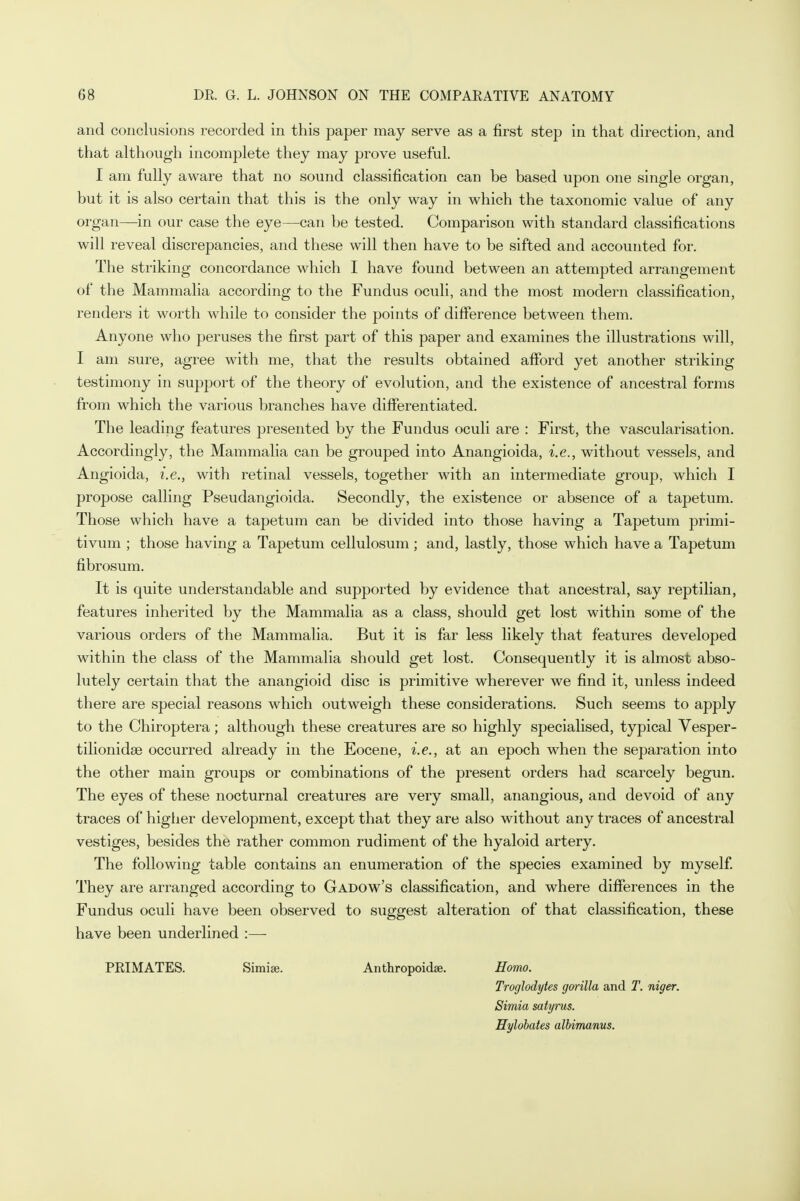 and conclusions recorded in this paper may serve as a first step in that direction, and that although incomplete they may prove useful. I am fully aware that no sound classification can be based upon one single organ, but it is also certain that this is the only way in which the taxonomic value of any organ—in our case the eye—can be tested. Comparison with standard classifications will reveal discrepancies, and these will then have to be sifted and accounted for. The striking concordance which I have found between an attempted arrangement of the Mammalia according to the Fundus oculi, and the most modern classification, renders it worth while to consider the points of difference between them. Anyone who peruses the first part of this paper and examines the illustrations will, I am sure, agree with me, that the results obtained afford yet another striking testimony in support of the theory of evolution, and the existence of ancestral forms from which the various branches have differentiated. The leading features presented by the Fundus oculi are : First, the vascularisation. Accordingly, the Mammalia can be grouped into Anangioida, i.e., without vessels, and Angioida, i.e., with retinal vessels, together with an intermediate group, which I propose calling Pseudangioida. Secondly, the existence or absence of a tapetum. Those which have a tapetum can be divided into those having a Tapetum primi- tivum ; those having a Tapetum cellulosum ; and, lastly, those which have a Tapetum fibrosum. It is quite understandable and supported by evidence that ancestral, say reptilian, features inherited by the Mammalia as a class, should get lost within some of the various orders of the Mammalia. But it is far less likely that features developed within the class of the Mammalia should get lost. Consequently it is almost abso- lutely certain that the anangioid disc is primitive wherever we find it, unless indeed there are special reasons which outweigh these considerations. Such seems to apply to the Chiroptera; although these creatures are so highly specialised, typical Vesper- tilionidse occurred already in the Eocene, i.e., at an epoch when the separation into the other main groups or combinations of the present orders had scarcely begun. The eyes of these nocturnal creatures are very small, anangious, and devoid of any traces of higher development, except that they are also without any traces of ancestral vestiges, besides the rather common rudiment of the hyaloid artery. The following table contains an enumeration of the species examined by myself. They are arranged according to Gadow's classification, and where differences in the Fundus oculi have been observed to suggest alteration of that classification, these have been underlined :—■ PRIMATES. Simise. Anthropoids. Homo. Troglodytes goiilla and T. niger. Simia satyrus. Hylobates albimanus.