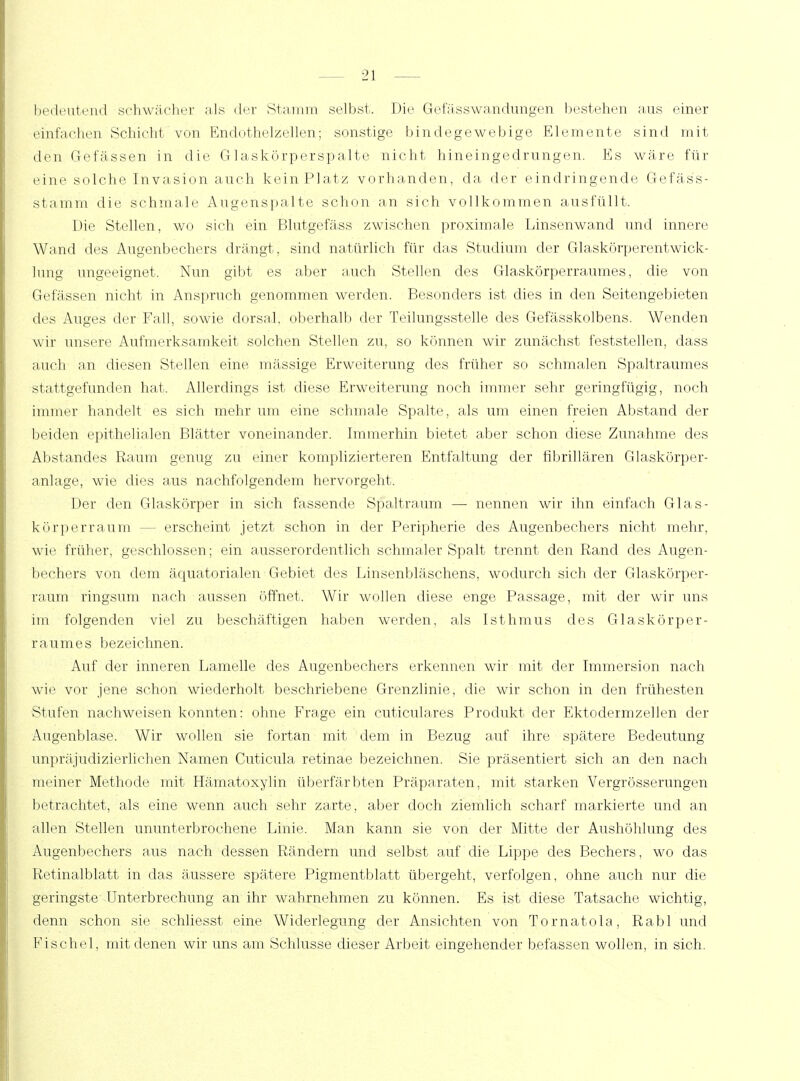 bedeutend schwacher als der Stamm selbst. Die Gefässwandüngen bestehen aus einer einfachen Schicht von Endothelzellen; sonstige bindegewebige Elemente, sind mit den G-e fassen in die Glaskörperspalte nicht hin eingedrungen. Es wäre, für eine solche Invasion auch kein Platz vorhanden, da der eindringende Gefäss- stamm die schmale Augenspalte schon an sich vollkommen ausfüllt. Die Stellen, wo sich ein Blutgefäss zwischen proximale Linsenwand und innere Wand des Augenbechers drängt, sind natürlich für das Studium der Glaskörperentwick- lung ungeeignet. Nun gibt es aber auch Stellen des Glaskörperraumes, die von Gefässen nicht in Anspruch genommen werden. Besonders ist dies in den Seitengebieten des Auges der Fall, sowie dorsal, oberhalb der Teilungsstelle des Gefässkolbens. Wenden wir unsere Aufmerksamkeit solchen Stellen zu, so können wir zunächst feststellen, dass auch an diesen Stellen eine massige Erweiterung des früher so schmalen Spaltraumes stattgefunden hat. Allerdings ist diese Erweiterung noch immer sehr geringfügig, noch immer handelt es sich mehr um eine schmale Spalte, als um einen freien Abstand der beiden epithelialen Blätter voneinander. Immerhin bietet aber schon diese Zunahme des Abstandes Raum genug zu einer komplizierteren Entfaltung der fibrillären Glaskörper- anlage, wie dies aus nachfolgendem hervorgeht. Der den Glaskörper in sich fassende Spaltraum — nennen wir ihn einfach Glas- körper räum — erscheint jetzt schon in der Peripherie des Augenbechers nicht mehr, wie früher, geschlossen; ein ausserordentlich schmaler Spalt trennt den Rand des Augen- bechers von dem äquatorialen Gebiet des Linsenbläschens, wodurch sich der Glaskörper- raum ringsum nach aussen öffnet. Wir wollen diese enge Passage, mit der wir uns im folgenden viel zu beschäftigen haben werden, als Isthmus des Glaskörper- raumes bezeichnen. Auf der inneren Lamelle des Augenbechers erkennen wir mit der Immersion nach wie vor jene schon wiederholt beschriebene Grenzlinie, die wir schon in den frühesten Stufen nachweisen konnten: ohne Frage ein cuticulares Produkt der Ektodermzellen der Augenblase. Wir wollen sie fortan mit dem in Bezug auf ihre spätere Bedeutung unpräjudizierlichen Namen Cuticula retinae bezeichnen. Sie. präsentiert sich an den nach meiner Methode mit Hämatoxylin überfärbten Präparaten, mit starken Vergrösserungen betrachtet, als eine wenn auch sehr zarte, aber doch ziemlich scharf markierte, und an allen Stellen ununterbrochene Linie. Man kann sie von der Mitte der Aushöhlung des Augenbechers aus nach dessen Rändern und selbst auf die. Lippe des Bechers, wo das Retinalblatt in das äussere spätere Pigmentblatt übergeht, verfolgen, ohne auch nur die geringste Unterbrechung an ihr wahrnehmen zu können. Es ist diese Tatsache wichtig, denn schon sie schliesst eine Widerlegung der Ansichten von Tornatola, Rabl und Fischöl, mit denen wir uns am Schlüsse dieser Arbeit eingehender befassen wollen, in sich.