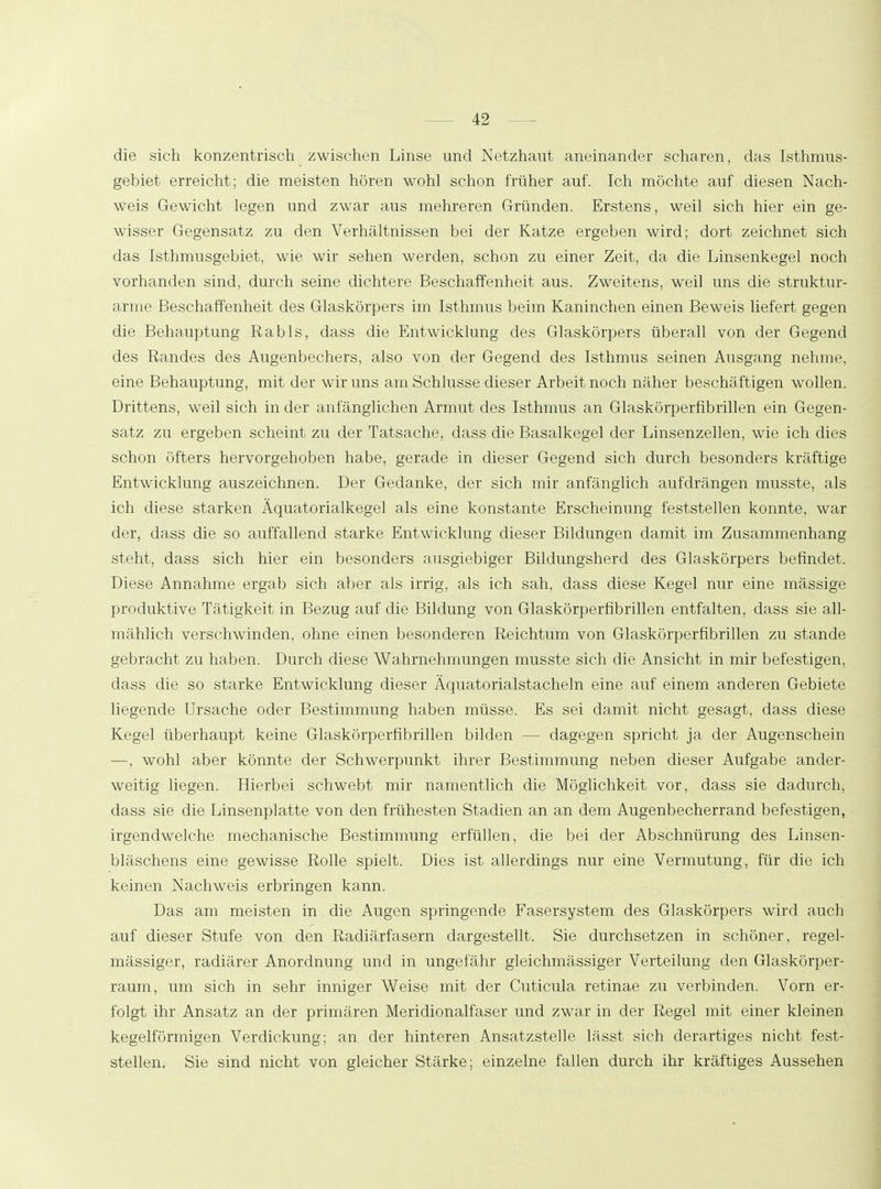 die sich konzentrisch zwischen Linse und Netzhaut aneinander scharen, das Isthmus- gebiet erreicht; die meisten hören wohl schon früher auf. Ich möchte auf diesen Nach- weis Gewicht legen und zwar aus mehreren Gründen. Erstens, weil sich hier ein ge- wisser Gegensatz zu den Verhältnissen bei der Katze ergeben wird; dort zeichnet sich das Isthmusgebiet, wie wir sehen werden, schon zu einer Zeit, da die Linsenkegel noch vorhanden sind, durch seine dichtere Beschaffenheit aus. Zweitens, weil uns die struktur- arme Beschaffenheit des Glaskörpers im Isthmus beim Kaninchen einen Beweis liefert gegen die Behauptung Rabis, dass die Entwicklung des Glaskörpers überall von der Gegend des Randes des Augenbechers, also von der Gegend des Isthmus seinen Ausgang nehme, eine Behauptung, mit der wir uns am Schlüsse dieser Arbeit noch näher beschäftigen wollen. Drittens, weil sich in der anfänglichen Armut des Isthmus an Glaskörpernbrillen ein Gegen- satz zu ergeben scheint zu der Tatsache, dass die Basalkegel der Linsenzellen, wie ich dies schon öfters hervorgehoben habe, gerade in dieser Gegend sich durch besonders kräftige Entwicklung auszeichnen. Der Gedanke, der sich mir anfänglich aufdrängen musste, als ich diese starken Äquatorialkegel als eine konstante Erscheinung feststellen konnte, war der, dass die so auffallend starke Entwicklung dieser Bildungen damit im Zusammenhang steht, dass sich hier ein besonders ausgiebiger Bildungsherd des Glaskörpers befindet. Diese Annahme ergab sich aber als irrig, als ich sah, dass diese Kegel nur eine mässige produktive Tätigkeit in Bezug auf die Bildung von Glaskörperfibrillen entfalten, dass sie all- mählich verschwinden, ohne einen besonderen Reichtum von Glaskörperfibrillen zu stände gebracht zu haben. Durch diese Wahrnehmungen musste sich die Ansicht in mir befestigen, dass die so starke Entwicklung dieser Äquatorialstacheln eine auf einem anderen Gebiete liegende Ursache oder Bestimmung haben müsse. Es sei damit nicht gesagt, dass diese Kegel überhaupt keine Glaskörperfibrillen bilden — dagegen spricht ja der Augenschein —, wohl aber könnte der Schwerpunkt ihrer Bestimmung neben dieser Aufgabe ander- weitig liegen. Hierbei schwebt mir namentlich die Möglichkeit vor, dass sie dadurch, dass sie die Linsenplatte von den frühesten Stadien an an dem Augenbecherrand befestigen, irgendwelche mechanische Bestimmung erfüllen, die bei der Abschnürung des Linsen- bläschens eine gewisse Rolle spielt. Dies ist allerdings nur eine Vermutung, für die ich keinen Nachweis erbringen kann. Das am meisten in die Augen springende Fasersystem des Glaskörpers wird auch auf dieser Stufe von den Radiärfasern dargestellt. Sie durchsetzen in schöner, regel- mässiger, radiärer Anordnung und in ungefähr gleichmässiger Verteilung den Glaskörper- raum, um sich in sehr inniger Weise mit der Cuticula retinae zu verbinden. Vorn er- folgt ihr Ansatz an der primären Meridionalfaser und zwar in der Regel mit einer kleinen kegelförmigen Verdickung; an der hinteren Ansatzstelle lässt sich derartiges nicht fest- stellen. Sie sind nicht von gleicher Stärke; einzelne fallen durch ihr kräftiges Aussehen