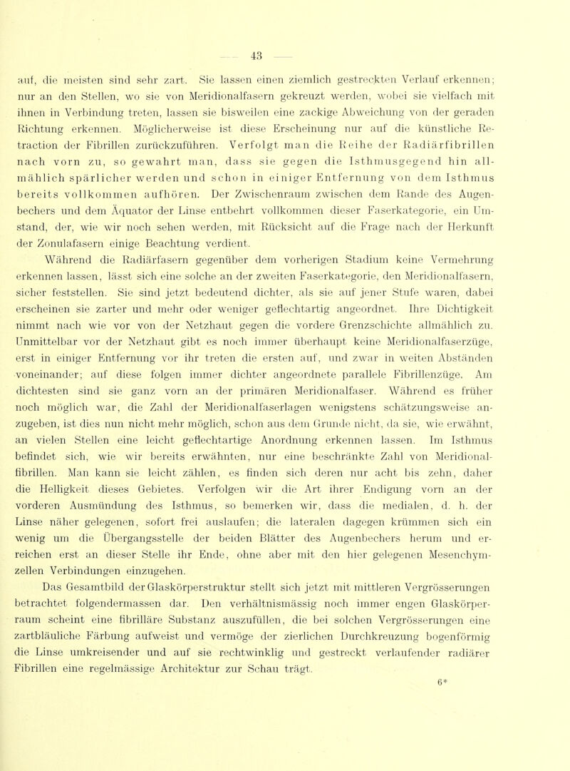 auf, die meisten sind sehr zart. Sie lassen einen ziemlich gestreckten Verlauf erkennen; nur an den Stellen, wo sie von Meridionalfasern gekreuzt werden, wobei sie vielfach mit ihnen in Verbindung treten, lassen sie bisweilen eine zackige Abweichung von der geraden Richtung erkennen. Möglicherweise ist diese Erscheinung nur auf die künstliche Re- traction der Fibrillen zurückzuführen. Verfolgt man die Reihe der Radiärfibrillen nach vorn zu, so gewahrt man, dass sie gegen die Isthmusgegend hin all- mählich spärlicher werden und schon in einiger Entfernung von dem Isthmus bereits vollkommen aufhören. Der Zwischenraum zwischen dem Rande des Augen- bechers und dem Äquator der Linse entbehrt vollkommen dieser Faserkategorie, ein Um- stand, der, wie wir noch sehen werden, mit Rücksicht auf die Frage nach der Herkunft der Zonulafasern einige Beachtung verdient. Während die Radiärfasern gegenüber dem vorherigen Stadium keine Vermehrung erkennen lassen, lässt sich eine solche an der zweiten Faserkategorie, den Meridionalfasern, sicher feststellen. Sie sind jetzt bedeutend dichter, als sie auf jener Stufe waren, dabei erscheinen sie zarter und mehr oder weniger geflechtartig angeordnet. Ihre Dichtigkeit nimmt nach wie vor von der Netzhaut gegen die vordere Grenzschichte allmählich zu. Unmittelbar vor der Netzhaut gibt es noch immer überhaupt keine Meridionalfaserzüge, erst in einiger Entfernung vor ihr treten die ersten auf, und zwar in weiten Abständen voneinander; auf diese folgen immer dichter angeordnete parallele Fibrillenzüge. Am dichtesten sind sie ganz vorn an der primären Meridionalfaser. Während es früher noch möglich war, die Zahl der Meridionalfaserlagen wenigstens schätzungsweise an- zugeben, ist dies nun nicht mehr möglich, schon aus dem Grunde nicht, da sie, wie erwähnt, an vielen Stellen eine leicht geflechtartige Anordnung erkennen lassen. Im Isthmus befindet sich, wie wir bereits erwähnten, nur eine beschränkte Zahl von Meridional- fibrillen. Man kann sie leicht zählen, es finden sich deren nur acht bis zehn, daher die Helligkeit dieses Gebietes. Verfolgen wir die Art ihrer Endigimg vorn an der vorderen Ausmündimg des Isthmus, so bemerken wir, dass die medialen, d. h. der Linse näher gelegenen, sofort frei auslaufen; die lateralen dagegen krümmen sich ein wenig um die Übergangsstelle der beiden Blätter des Augenbechers herum und er- reichen erst an dieser Stelle ihr Ende , ohne aber mit den hier gelegenen Mesenchym- zellen Verbindungen einzugehen. Das Gesamtbild der Glaskörperstruktur stellt sich jetzt mit mittleren Vergrösserungen betrachtet folgendermassen dar. Den verhältnismässig noch immer engen Glaskörper- raum scheint eine fibrilläre Substanz auszufüllen, die bei solchen Vergrösserungen eine zartbläuliche Färbung aufweist und vermöge der zierlichen Durchkreuzung bogenförmig die Linse umkreisender und auf sie rechtwinklig und gestreckt verlaufender radiärer Fibrillen eine regelmässige Architektur zur Schau trägt. 6*