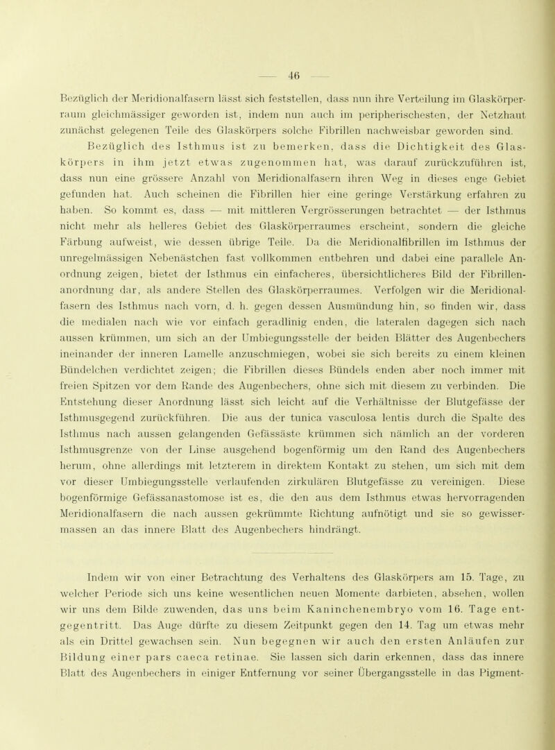 Bezüglich der Meridionalfasern lässt sich feststellen, dass nun ihre Verteilung im Glaskörper- raum gleichmässiger geworden ist, indem nun auch im peripherischesten, der Netzhaut zunächst gelegenen Teile des Glaskörpers solche Fibrillen nachweisbar geworden sind. Bezüglich des Isthmus ist zu bemerken, dass die Dichtigkeit des Glas- körpers in ihm jetzt etwas zugenommen hat, was darauf zurückzuführen ist, dass nun eine grössere Anzahl von Meridionalfasern ihren Weg in dieses enge Gebiet gefunden hat. Auch scheinen die Fibrillen hier eine geringe Verstärkung erfahren zu haben. So kommt es, dass — mit mittleren Vergrösserungen betrachtet — der Isthmus nicht mehr als helleres Gebiet des Glaskörperraumes erscheint, sondern die gleiche Färbung aufweist, wie dessen übrige Teile. Da die Meridionalfibrillen im Isthmus der unregelmässigen Nebenästchen fast vollkommen entbehren und dabei eine parallele An- ordnung zeigen, bietet der Isthmus ein einfacheres, übersichtlicheres Bild der Fibrillen- anordnung dar, als andere Stellen des Glaskörperraumes. Verfolgen wir die Meridional- fasern des Isthmus nach vorn, d. h. gegen dessen Ausmündung hin, so finden wir, dass die medialen nach wie vor einfach geradlinig enden, die lateralen dagegen sich nach aussen krümmen, um sich an der Umlegungsstelle der beiden Blätter des Augenbechers ineinander der inneren Lamelle anzuschmiegen, wobei sie sich bereits zu einem kleinen Bündelchen verdichtet zeigen; die Fibrillen dieses Bündels enden aber noch immer mit freien Spitzen vor dem Rande des Augenbechers, ohne sich mit diesem zu verbinden. Die Entstehung dieser Anordnung lässt sich leicht auf die Verhältnisse der Blutgefässe der Isthmusgegend zurückführen. Die aus der tunica vasculosa lentis durch die Spalte des Isthmus nach aussen gelangenden Gefässäste krümmen sich nämlich an der vorderen Isthmusgrenze von der Linse ausgehend bogenförmig um den Rand des Augenbechers herum, ohne allerdings mit letzterem in direktem Kontakt zu stehen, um sich mit dem vor dieser Umbiegungsstelle verlaufenden zirkulären Blutgefässe zu vereinigen. Diese bogenförmige Gefässanastomose ist es, die den aus dem Isthmus etwas hervorragenden Meridionalfasern die nach aussen gekrümmte Richtung aufnötigt und sie so gewisser- massen an das innere Blatt des Augenbechers hindrängt. Indem wir von einer Betrachtung des Verhaltens des Glaskörpers am 15. Tage, zu welcher Periode sich uns keine wesentlichen neuen Momente darbieten, absehen, wollen wir uns dem Bilde zuwenden, das uns beim Kaninchenembryo vom 16. Tage ent- gegentritt. Das Auge dürfte zu diesem Zeitpunkt gegen den 14. Tag um etwas mehr als ein Drittel gewachsen sein. Nun begegnen wir auch den ersten Anläufen zur Bildung einer pars caeca retinae. Sie lassen sich darin erkennen, dass das innere Blatt des Augenbechers in einiger Entfernung vor seiner Übergangsstelle in das Pigment-