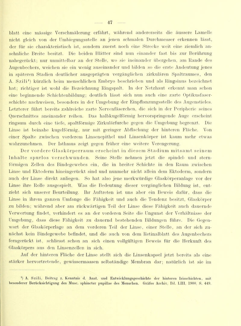 blatt eine massige Verschmälerung erfährt, während andererseits die äussere Lamelle nicht gleich von der Umbiegungsstelle an jenen schmalen Durchmesser erkennen lässt, der für sie charakteristisch ist, sondern zuerst noch eine Strecke weit eine ziemlich an- sehnliche Breite besitzt. Die beiden Blätter sind nun einander fast bis zur Berührung nahegerückt; nur unmittelbar an der Stelle, wo sie ineinander übergehen, am Rande des Augenbechers, weichen sie ein wenig auseinander und bilden so die erste Andeutung jenes in späteren Stadien deutlicher ausgeprägten vergänglichen zirkulären Spaltraumes, den A. Szili1) kürzlich beim menschlichen Embryo beschrieben und als Ringsinus bezeichnet hat; richtiger ist wohl die Bezeichnung Ringspalt. In der Netzhaut erkennt man schon eine beginnende Schichtenbildung; deutlich lässt sich nun auch eine zarte Optikusfaser- schichte nachweisen, besonders in der Umgebung der Einpflanzungsstelle des Augenstieles. Letzterer führt bereits zahlreiche zarte Nervenfäserchen, die sich in der Peripherie seines Querschnittes aneinander reihen. Das halbkugelförmig hervorspringende Auge erscheint ringsum durch eine tiefe, spaltförmige Zirkulärfurche gegen die Umgebung begrenzt. Die Linse ist beinahe kugelförmig, nur mit geringer Abflachung der hinteren Fläche. Von einer Spalte zwischen vorderem Linsenepithel und Linsenkörper ist kaum mehr etwas wahrzunehmen. Der Isthmus zeigt gegen früher eine weitere Verengerung. Der vordere Glaskörperraum erscheint in diesem Stadium mitsamt seinem Inhalte spurlos verschwunden. Seine Stelle nehmen jetzt die spindel- und stern- förmigen Zellen des Bindegewebes ein, die in breiter Schichte in den Raum zwischen Linse und Ektoderm hineingerückt sind und nunmehr nicht allein dem Ektoderm, sondern auch der Linse direkt anliegen. So hat also jene merkwürdige Glaskörperanlage vor der Linse ihre Rolle ausgespielt. Was die Bedeutung dieser vergänglichen Bildung ist, ent- zieht sich unserer Beurteilung. Ihr Auftreten ist uns aber ein Beweis dafür, dass die Linse in ihrem ganzen Umfange die Fähigkeit und auch die Tendenz besitzt, Glaskörper zu bilden; während aber am rückwärtigen Teil der Linse diese Fähigkeit auch dauernde Verwertung findet, verhindert es an der vorderen Seite die Ungunst der Verhältnisse der Umgebung, dass diese Fähigkeit zu dauernd bestehenden Bildungen führe. Die Gegen- wart der Glaskörperlage an dem vorderen Teil der Linse, einer Stelle, an der sich zu- nächst kein Bindegewebe befindet, und die auch von dem Retinalblatt des Augenbechers ferngerückt ist, schliesst schon an sich einen vollgültigen Beweis für die Herkunft des Glaskörpers aus den Linsenzellen in sich. Auf der hinteren Fläche der Linse stellt sich die Linsenkapsel jetzt bereits als eine stärker hervortretende, gewissermassen selbständige Membran dar; natürlich ist sie im J) A. Szili, Beitrag z. Kenntnis d. Anat. und Entwicklungsgeschichte der hinteren Irisschichten, mit besonderer Berücksichtigung des Muse, sphineter pupillae des Menschen. Gräfes Archiv. Bd. LIII. 1900. S. 449.